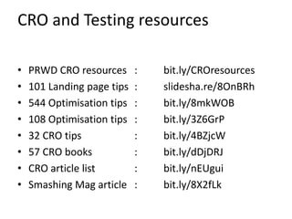 CRO and Testing resources

•   PRWD CRO resources      :   bit.ly/CROresources
•   101 Landing page tips   :   slidesha.re/8OnBRh
•   544 Optimisation tips   :   bit.ly/8mkWOB
•   108 Optimisation tips   :   bit.ly/3Z6GrP
•   32 CRO tips             :   bit.ly/4BZjcW
•   57 CRO books            :   bit.ly/dDjDRJ
•   CRO article list        :   bit.ly/nEUgui
•   Smashing Mag article    :   bit.ly/8X2fLk
 