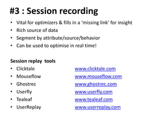 #3 : Session recording
•   Vital for optimizers & fills in a ‘missing link’ for insight
•   Rich source of data
•   Segment by attribute/source/behavior
•   Can be used to optimise in real time!

Session replay tools
• Clicktale                       www.clicktale.com
• Mouseflow                       www.mouseflow.com
• Ghostrec                        www.ghostrec.com
• Userfly                         www.userfly.com
• Tealeaf                         www.tealeaf.com
• UserReplay                      www.userreplay.com
 