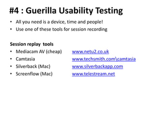 #4 : Guerilla Usability Testing
• All you need is a device, time and people!
• Use one of these tools for session recording

Session replay tools
• Mediacam AV (cheap)        www.netu2.co.uk
• Camtasia                   www.techsmith.comcamtasia
• Silverback (Mac)           www.silverbackapp.com
• Screenflow (Mac)           www.telestream.net
 