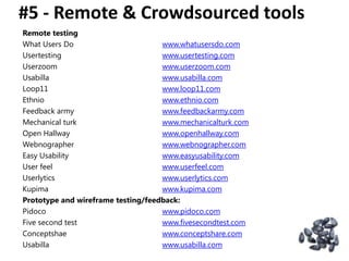 #5 - Remote & Crowdsourced tools
Som, feedback
Remote testing
What Users Do                       www.whatusersdo.com
Usertesting                         www.usertesting.com
Userzoom                            www.userzoom.com
Usabilla                            www.usabilla.com
Loop11                              www.loop11.com
Ethnio                              www.ethnio.com
Feedback army                       www.feedbackarmy.com
Mechanical turk                     www.mechanicalturk.com
Open Hallway                        www.openhallway.com
Webnographer                        www.webnographer.com
Easy Usability                      www.easyusability.com
User feel                           www.userfeel.com
Userlytics                          www.userlytics.com
Kupima                              www.kupima.com
Prototype and wireframe testing/feedback:
Pidoco                              www.pidoco.com
Five second test                    www.fivesecondtest.com
Conceptshae                         www.conceptshare.com
Usabilla                            www.usabilla.com
 
