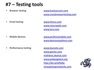 #7 – Testing tools
• Browser testing       www.browsercam.com
                        www.crossbrowsertesting.com

• Email testing         www.litmus.com
                        www.returnpath.com
                        www.lyris.com

• Mobile devices        www.perfectomobile.com
                        www.deviceanywhere.com

• Performance testing   www.keynote.com
                        www.gomez.com
                        mobitest.akamai.com
                        www.webpagetest.org
                        http://bit.ly/IdYpNy
                        strangeloopnetworks.com
 