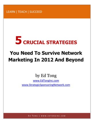 LEARN | TEACH | SUCCEED




     5 CRUCIAL STRATEGIES
 You Need To Survive Network
 Marketing In 2012 And Beyond


                   by Ed Tong
                 www.EdTongInc.com
          www.StrategicSponsoringNetwork.com
              http://www.EdTongInc.com




              ED TONG |   WWW.EDTONGINC.COM
 