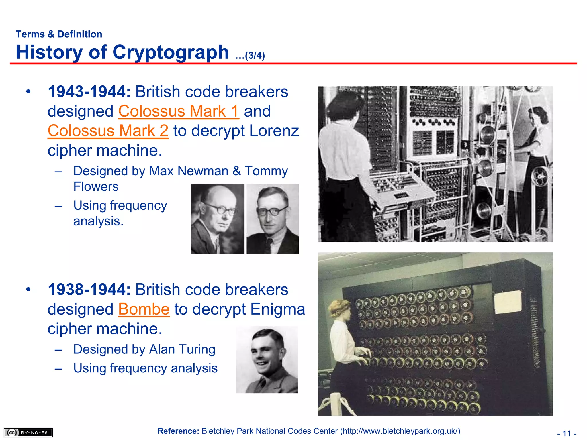 Terms & Definition

History of Cryptograph …(3/4)
  • 1943-1944: British code breakers
    designed Colossus Mark 1 and
    Colossus Mark 2 to decrypt Lorenz
    cipher machine.
        – Designed by Max Newman & Tommy
          Flowers
        – Using frequency
          analysis.




  • 1938-1944: British code breakers
    designed Bombe to decrypt Enigma
    cipher machine.
        – Designed by Alan Turing
        – Using frequency analysis



                        Reference: Bletchley Park National Codes Center (http://www.bletchleypark.org.uk/)   - 11 -
 