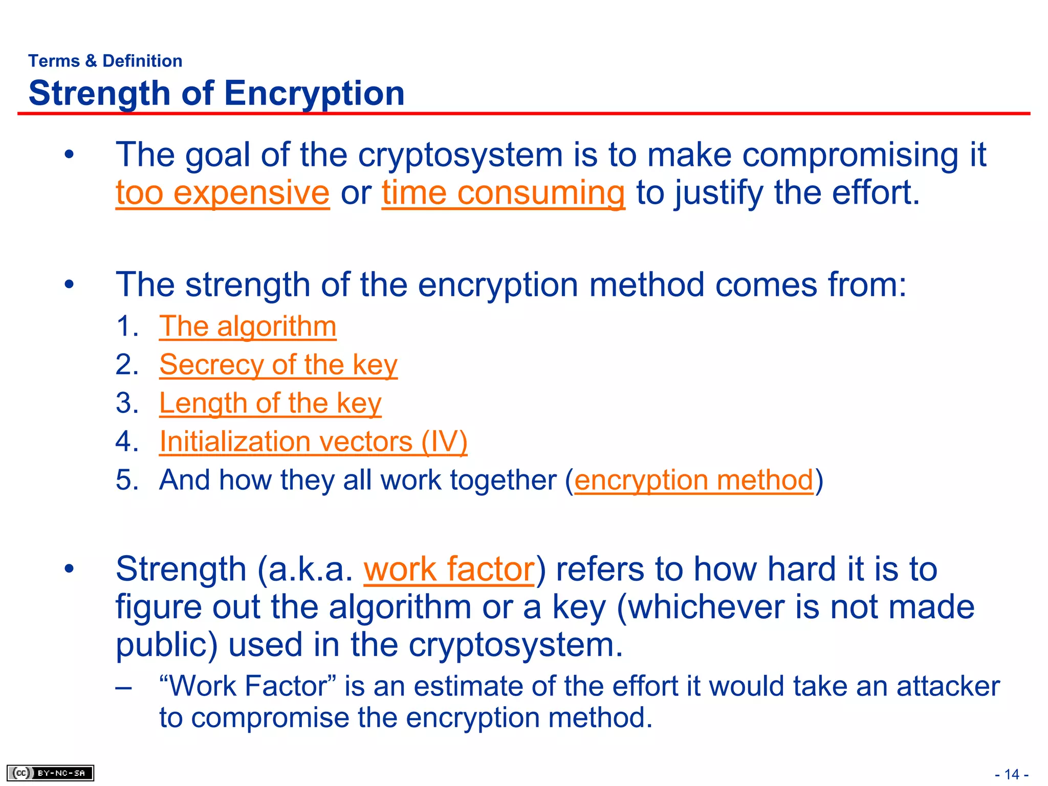 Terms & Definition

Strength of Encryption
    •     The goal of the cryptosystem is to make compromising it
          too expensive or time consuming to justify the effort.

    •     The strength of the encryption method comes from:
          1.   The algorithm
          2.   Secrecy of the key
          3.   Length of the key
          4.   Initialization vectors (IV)
          5.   And how they all work together (encryption method)


    •     Strength (a.k.a. work factor) refers to how hard it is to
          figure out the algorithm or a key (whichever is not made
          public) used in the cryptosystem.
          – “Work Factor” is an estimate of the effort it would take an attacker
            to compromise the encryption method.
                                                                               - 14 -
 