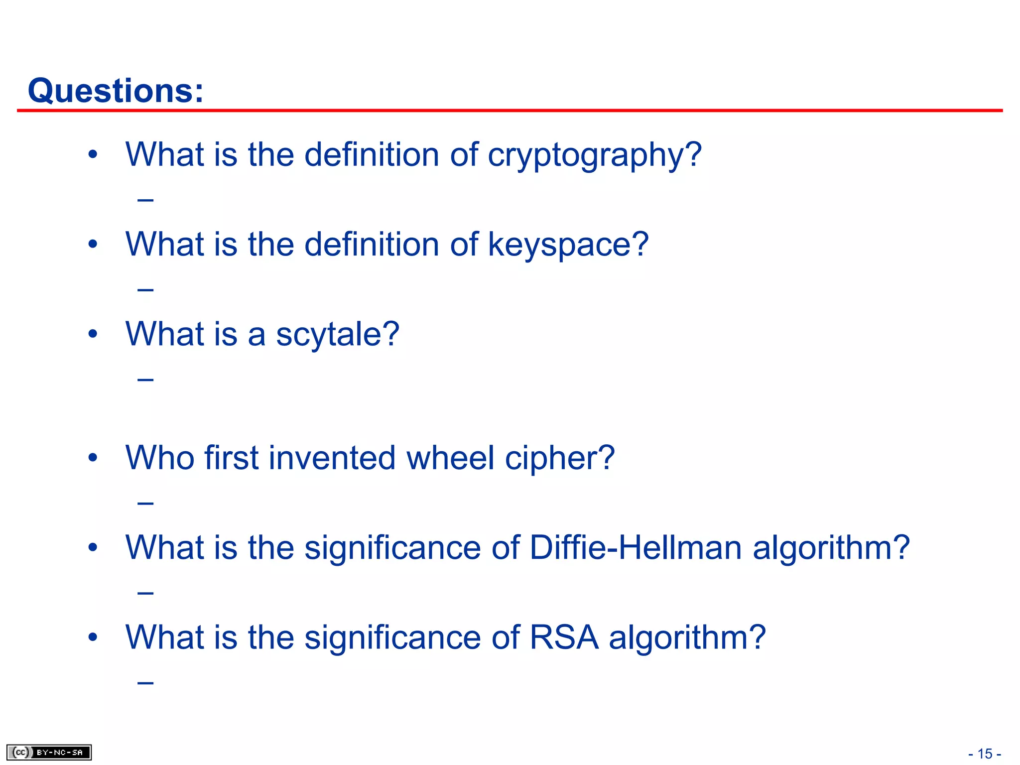 Questions:
   • What is the definition of cryptography?
      –
   • What is the definition of keyspace?
      –
   • What is a scytale?
      –

   • Who first invented wheel cipher?
      –
   • What is the significance of Diffie-Hellman algorithm?
      –
   • What is the significance of RSA algorithm?
      –

                                                             - 15 -
 