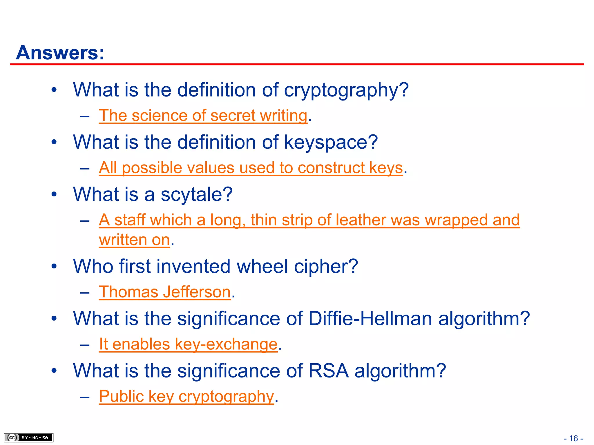 Answers:
   • What is the definition of cryptography?
      – The science of secret writing.
   • What is the definition of keyspace?
      – All possible values used to construct keys.
   • What is a scytale?
      – A staff which a long, thin strip of leather was wrapped and
        written on.
   • Who first invented wheel cipher?
      – Thomas Jefferson.
   • What is the significance of Diffie-Hellman algorithm?
      – It enables key-exchange.
   • What is the significance of RSA algorithm?
      – Public key cryptography.

                                                                      - 16 -
 
