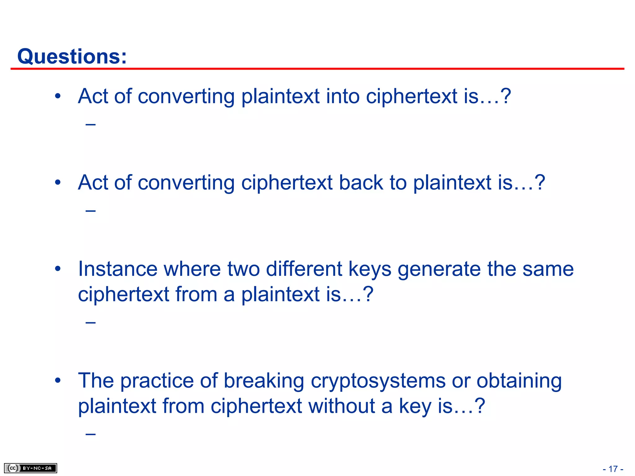 Questions:
   • Act of converting plaintext into ciphertext is…?
      –


   • Act of converting ciphertext back to plaintext is…?
      –


   • Instance where two different keys generate the same
     ciphertext from a plaintext is…?
      –


   • The practice of breaking cryptosystems or obtaining
     plaintext from ciphertext without a key is…?
      –
                                                           - 17 -
 