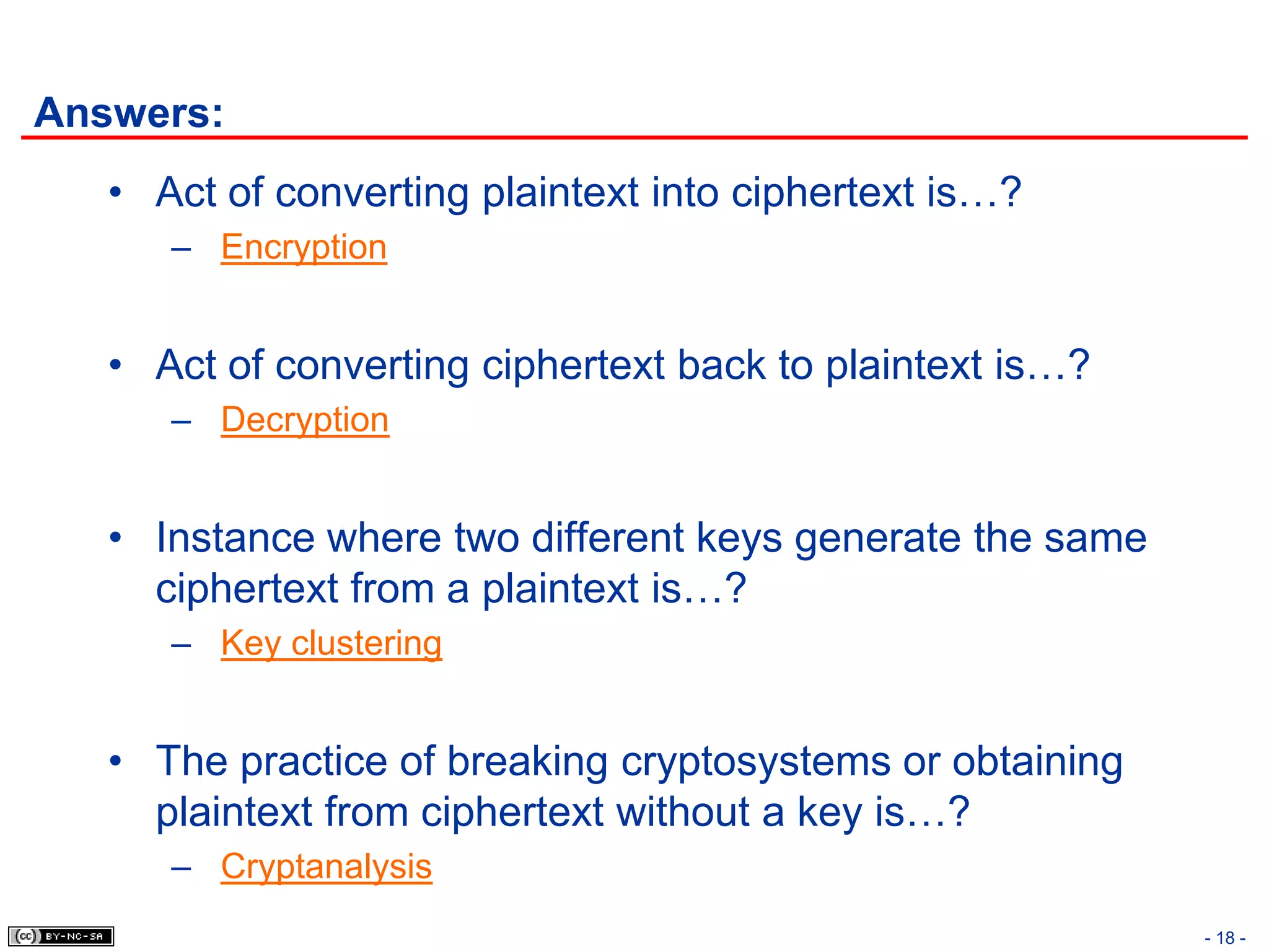 Answers:
   • Act of converting plaintext into ciphertext is…?
      – Encryption


   • Act of converting ciphertext back to plaintext is…?
      – Decryption


   • Instance where two different keys generate the same
     ciphertext from a plaintext is…?
      – Key clustering


   • The practice of breaking cryptosystems or obtaining
     plaintext from ciphertext without a key is…?
      – Cryptanalysis
                                                           - 18 -
 