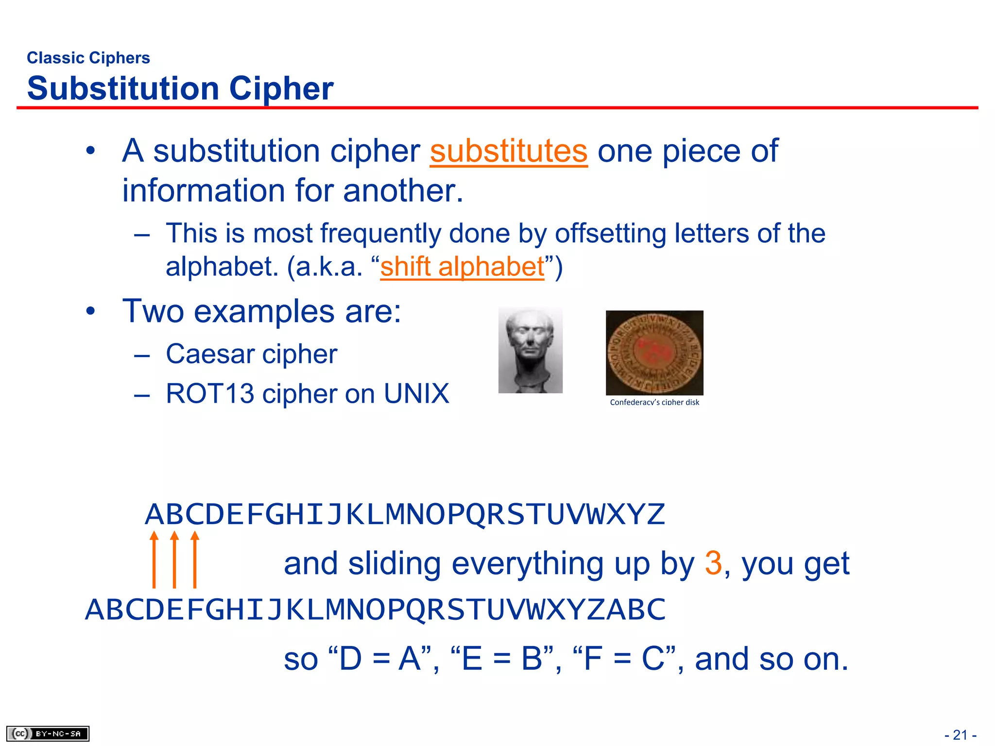 Classic Ciphers

Substitution Cipher
       • A substitution cipher substitutes one piece of
         information for another.
             – This is most frequently done by offsetting letters of the
               alphabet. (a.k.a. “shift alphabet”)
       • Two examples are:
             – Caesar cipher
             – ROT13 cipher on UNIX                  Confederacy’s cipher disk




              ABCDEFGHIJKLMNOPQRSTUVWXYZ
                 and sliding everything up by 3, you get
       ABCDEFGHIJKLMNOPQRSTUVWXYZABC
                         so “D = A”, “E = B”, “F = C”, and so on.

                                                                                 - 21 -
 