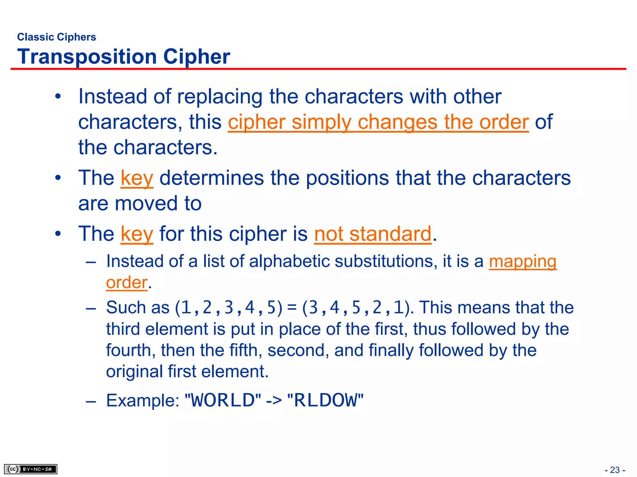Classic Ciphers

Transposition Cipher
       • Instead of replacing the characters with other
         characters, this cipher simply changes the order of
         the characters.
       • The key determines the positions that the characters
         are moved to
       • The key for this cipher is not standard.
             – Instead of a list of alphabetic substitutions, it is a mapping
               order.
             – Such as (1,2,3,4,5) = (3,4,5,2,1). This means that the
               third element is put in place of the first, thus followed by the
               fourth, then the fifth, second, and finally followed by the
               original first element.
             – Example: "WORLD" -> "RLDOW"


                                                                                  - 23 -
 