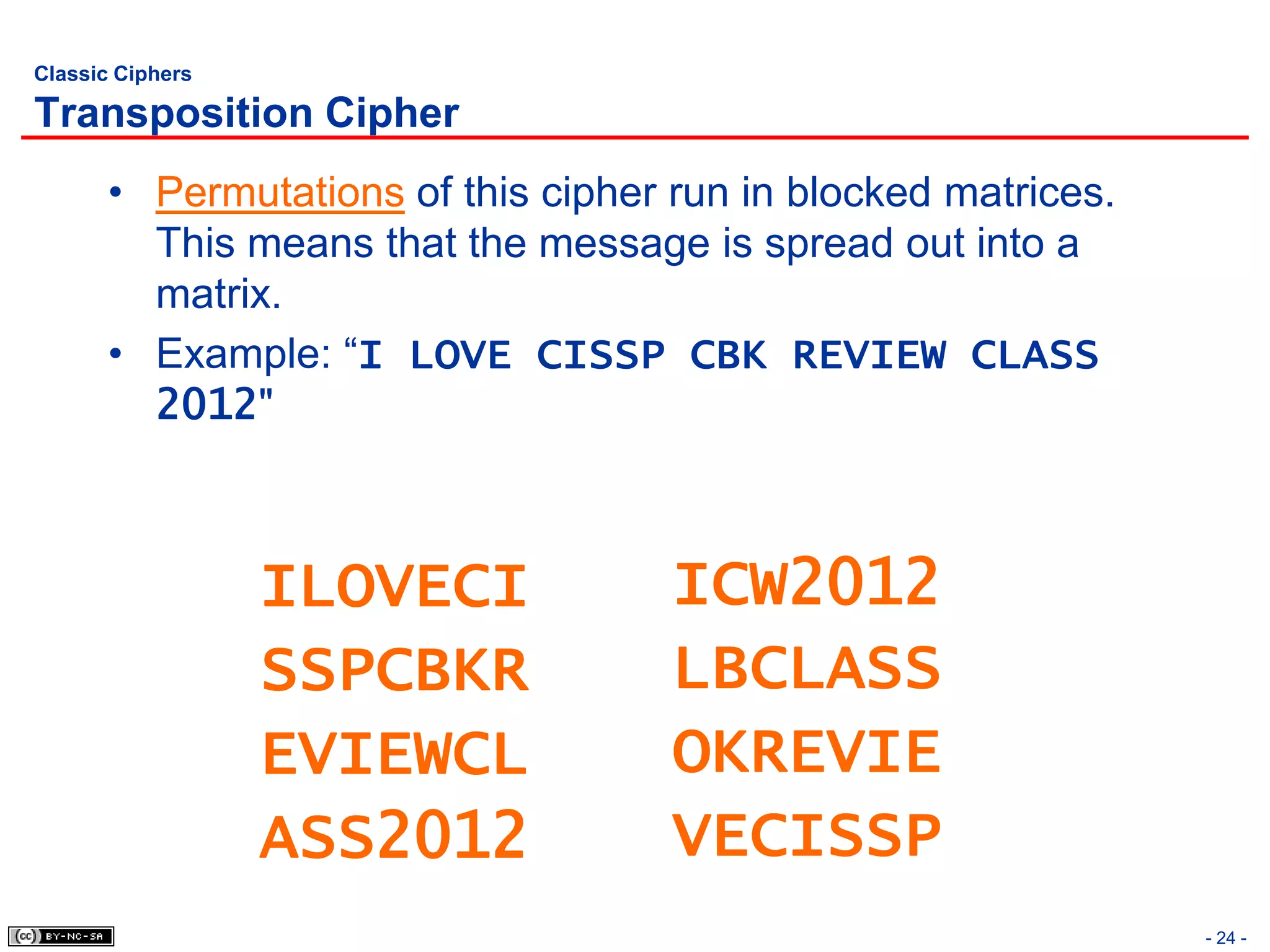 Classic Ciphers

Transposition Cipher
       • Permutations of this cipher run in blocked matrices.
         This means that the message is spread out into a
         matrix.
       • Example: “I LOVE CISSP CBK REVIEW CLASS
         2012"



                  ILOVECI            ICW2012
                  SSPCBKR            LBCLASS
                  EVIEWCL            OKREVIE
                  ASS2012            VECISSP
                                                                - 24 -
 