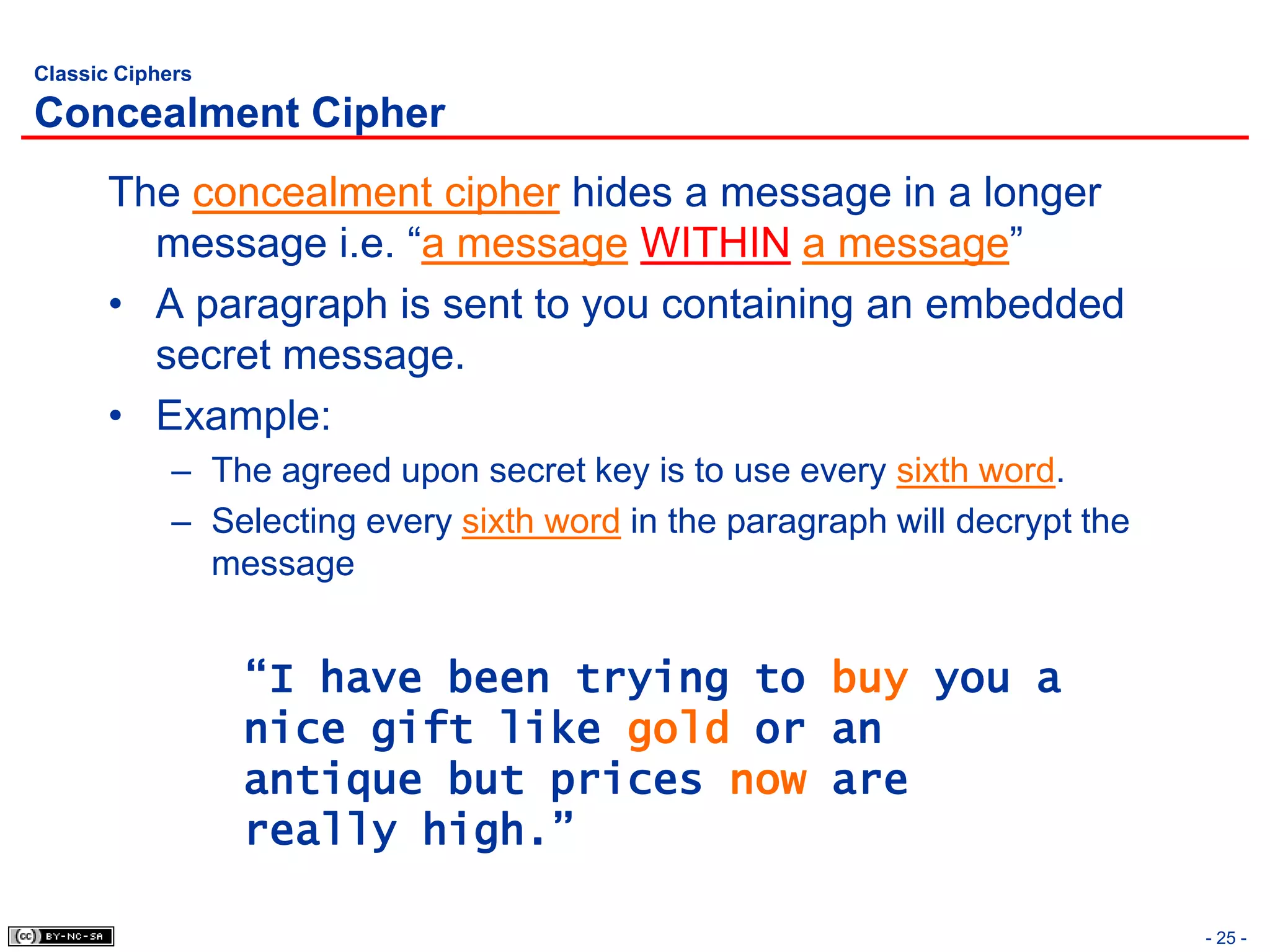 Classic Ciphers

Concealment Cipher
       The concealment cipher hides a message in a longer
         message i.e. “a message WITHIN a message”
       • A paragraph is sent to you containing an embedded
         secret message.
       • Example:
             – The agreed upon secret key is to use every sixth word.
             – Selecting every sixth word in the paragraph will decrypt the
               message


                  “I have been trying to buy you a
                  nice gift like gold or an
                  antique but prices now are
                  really high.”

                                                                              - 25 -
 