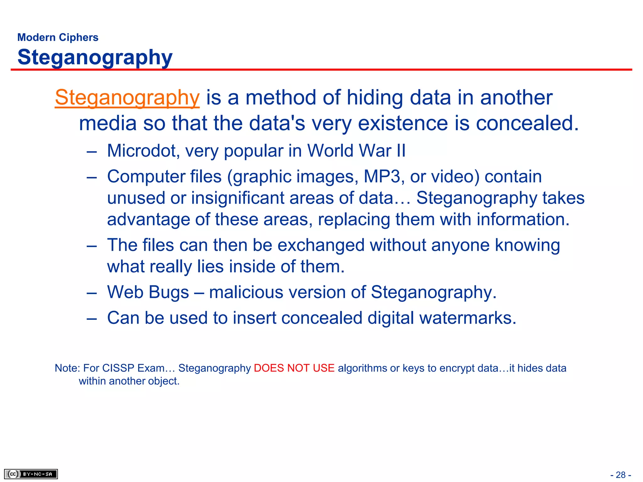 Modern Ciphers

Steganography
      Steganography is a method of hiding data in another
        media so that the data's very existence is concealed.
            – Microdot, very popular in World War II
            – Computer files (graphic images, MP3, or video) contain
              unused or insignificant areas of data… Steganography takes
              advantage of these areas, replacing them with information.
            – The files can then be exchanged without anyone knowing
              what really lies inside of them.
            – Web Bugs – malicious version of Steganography.
            – Can be used to insert concealed digital watermarks.

      Note: For CISSP Exam… Steganography DOES NOT USE algorithms or keys to encrypt data…it hides data
          within another object.




                                                                                                          - 28 -
 