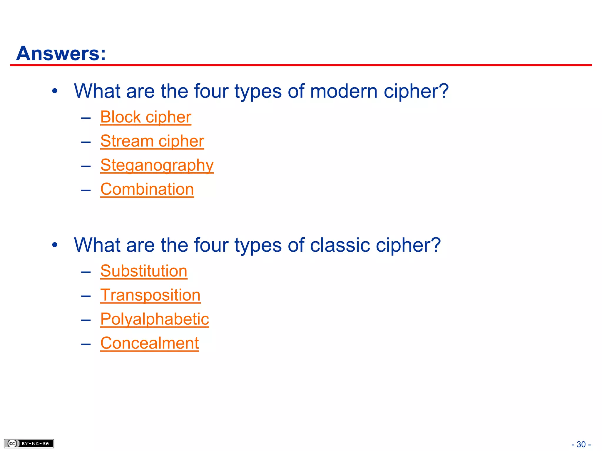 Answers:
   • What are the four types of modern cipher?
      –   Block cipher
      –   Stream cipher
      –   Steganography
      –   Combination


   • What are the four types of classic cipher?
      –   Substitution
      –   Transposition
      –   Polyalphabetic
      –   Concealment




                                                  - 30 -
 