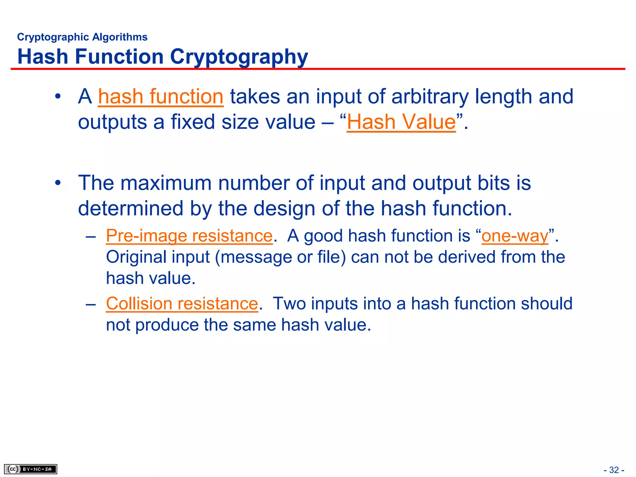 Cryptographic Algorithms

Hash Function Cryptography
      • A hash function takes an input of arbitrary length and
        outputs a fixed size value – “Hash Value”.

      • The maximum number of input and output bits is
        determined by the design of the hash function.
            – Pre-image resistance. A good hash function is “one-way”.
              Original input (message or file) can not be derived from the
              hash value.
            – Collision resistance. Two inputs into a hash function should
              not produce the same hash value.




                                                                             - 32 -
 