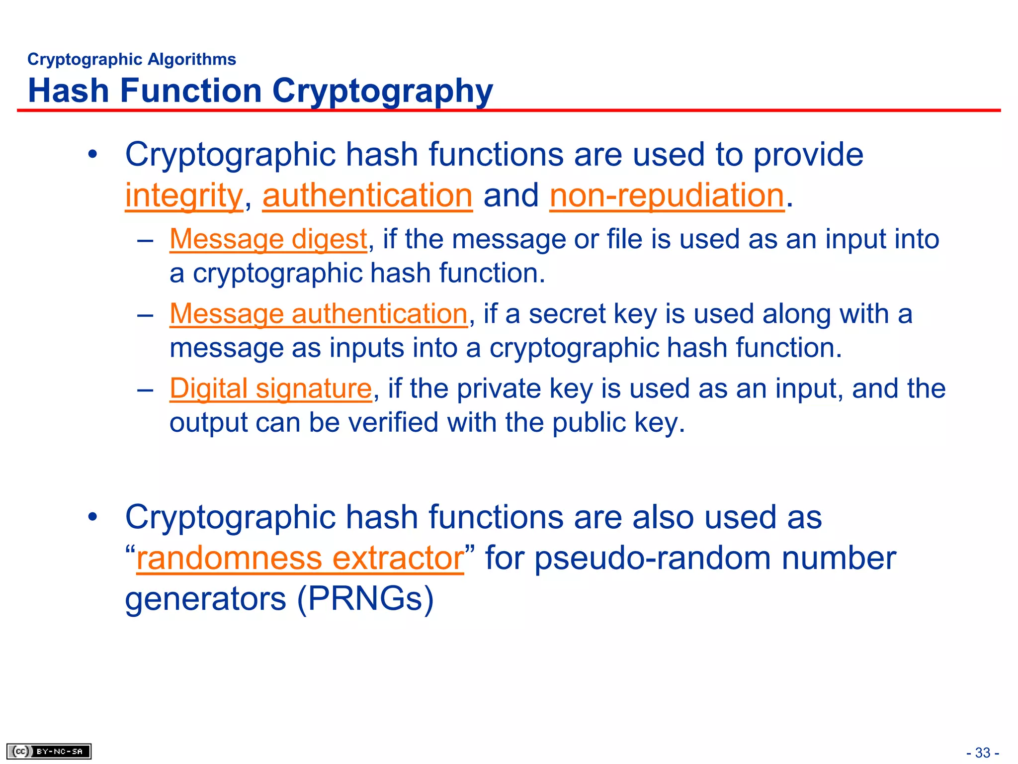 Cryptographic Algorithms

Hash Function Cryptography
      • Cryptographic hash functions are used to provide
        integrity, authentication and non-repudiation.
            – Message digest, if the message or file is used as an input into
              a cryptographic hash function.
            – Message authentication, if a secret key is used along with a
              message as inputs into a cryptographic hash function.
            – Digital signature, if the private key is used as an input, and the
              output can be verified with the public key.


      • Cryptographic hash functions are also used as
        “randomness extractor” for pseudo-random number
        generators (PRNGs)



                                                                                   - 33 -
 