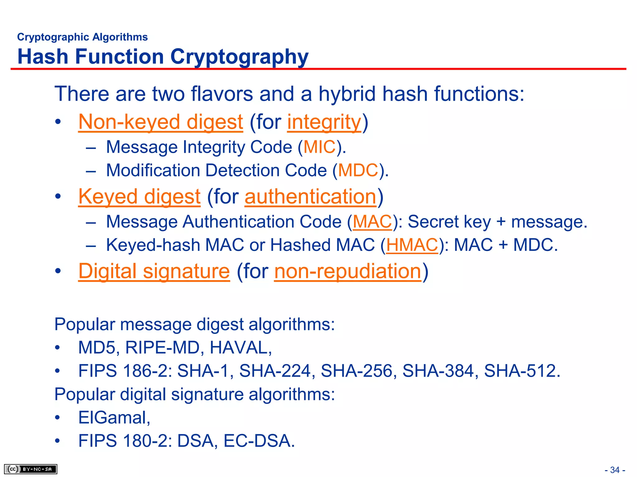 Cryptographic Algorithms

Hash Function Cryptography
      There are two flavors and a hybrid hash functions:
      • Non-keyed digest (for integrity)
            – Message Integrity Code (MIC).
            – Modification Detection Code (MDC).
      • Keyed digest (for authentication)
            – Message Authentication Code (MAC): Secret key + message.
            – Keyed-hash MAC or Hashed MAC (HMAC): MAC + MDC.
      • Digital signature (for non-repudiation)

      Popular message digest algorithms:
      • MD5, RIPE-MD, HAVAL,
      • FIPS 186-2: SHA-1, SHA-224, SHA-256, SHA-384, SHA-512.
      Popular digital signature algorithms:
      • ElGamal,
      • FIPS 180-2: DSA, EC-DSA.
                                                                         - 34 -
 