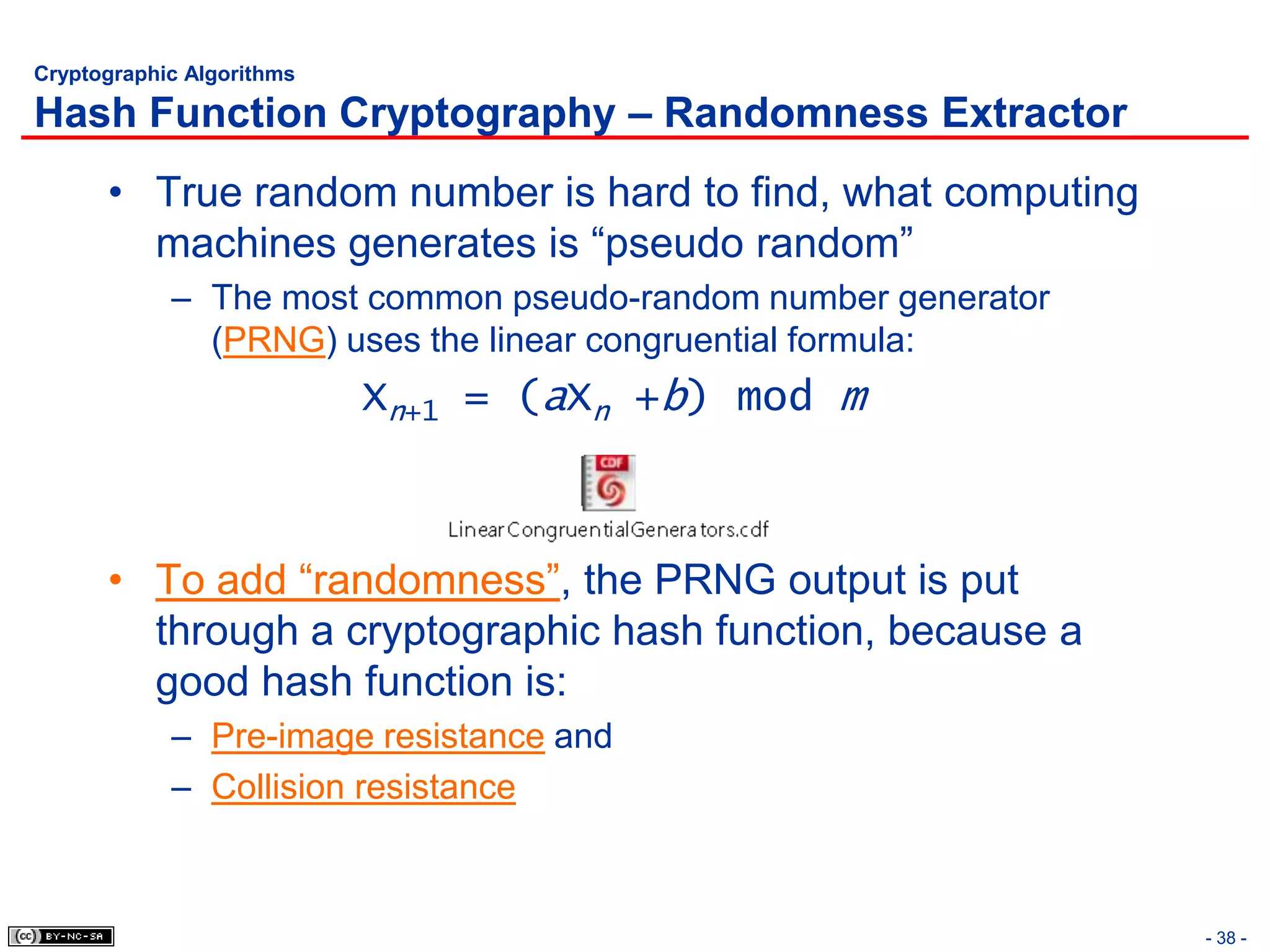 Cryptographic Algorithms

Hash Function Cryptography – Randomness Extractor
      • True random number is hard to find, what computing
        machines generates is “pseudo random”
            – The most common pseudo-random number generator
              (PRNG) uses the linear congruential formula:
                           Xn+1 = (aXn +b) mod m



      • To add “randomness”, the PRNG output is put
        through a cryptographic hash function, because a
        good hash function is:
            – Pre-image resistance and
            – Collision resistance



                                                               - 38 -
 