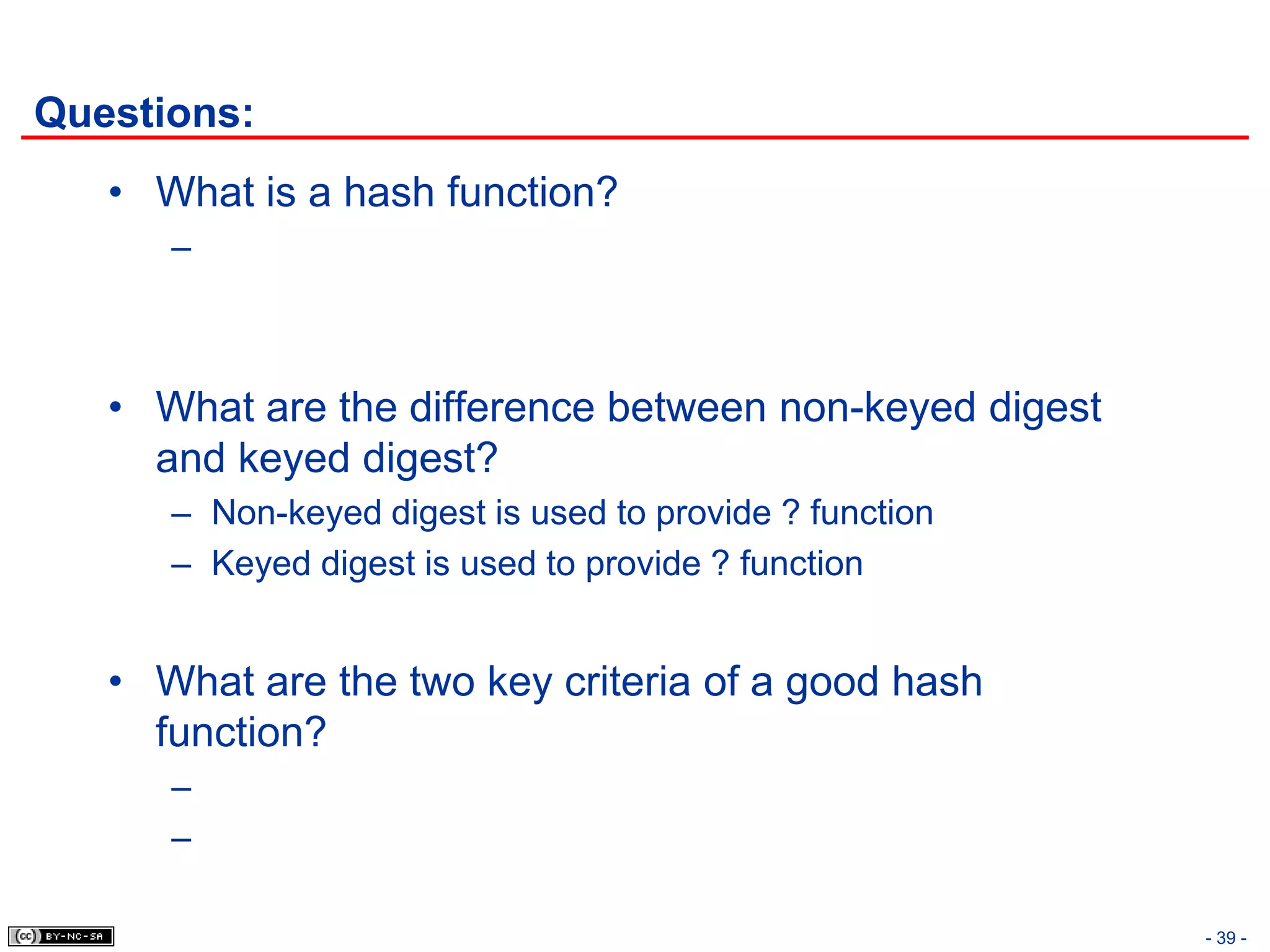 Questions:
   • What is a hash function?
      –



   • What are the difference between non-keyed digest
     and keyed digest?
      – Non-keyed digest is used to provide ? function
      – Keyed digest is used to provide ? function


   • What are the two key criteria of a good hash
     function?
      –
      –

                                                         - 39 -
 