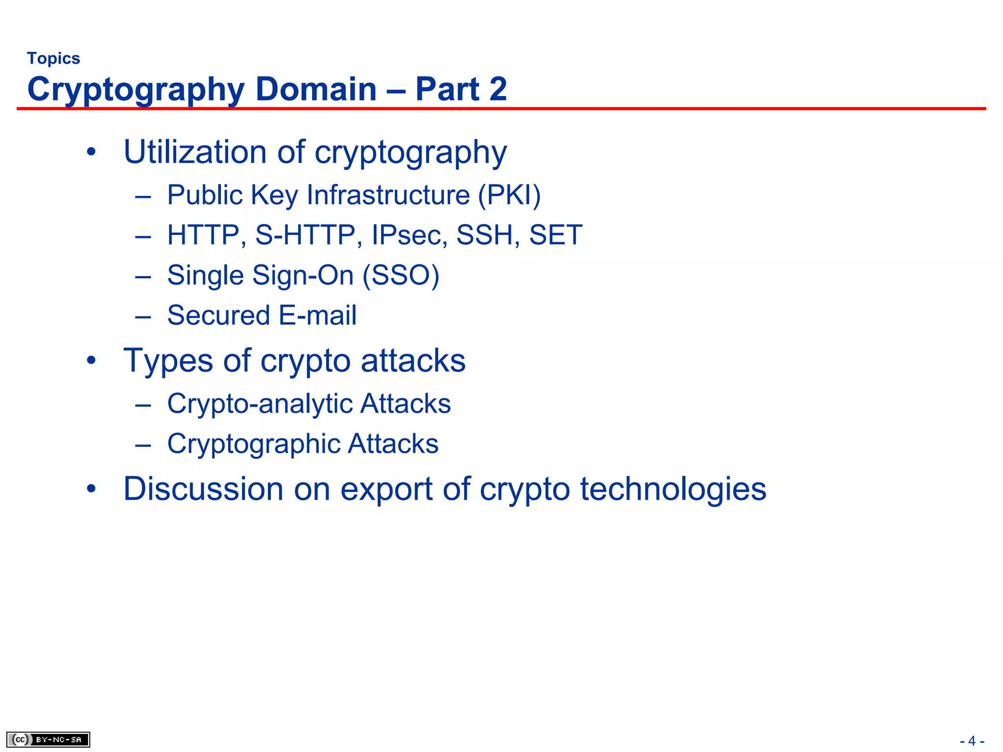 Topics

Cryptography Domain – Part 2
         • Utilization of cryptography
            –   Public Key Infrastructure (PKI)
            –   HTTP, S-HTTP, IPsec, SSH, SET
            –   Single Sign-On (SSO)
            –   Secured E-mail
         • Types of crypto attacks
            – Crypto-analytic Attacks
            – Cryptographic Attacks
         • Discussion on export of crypto technologies




                                                         -4-
 