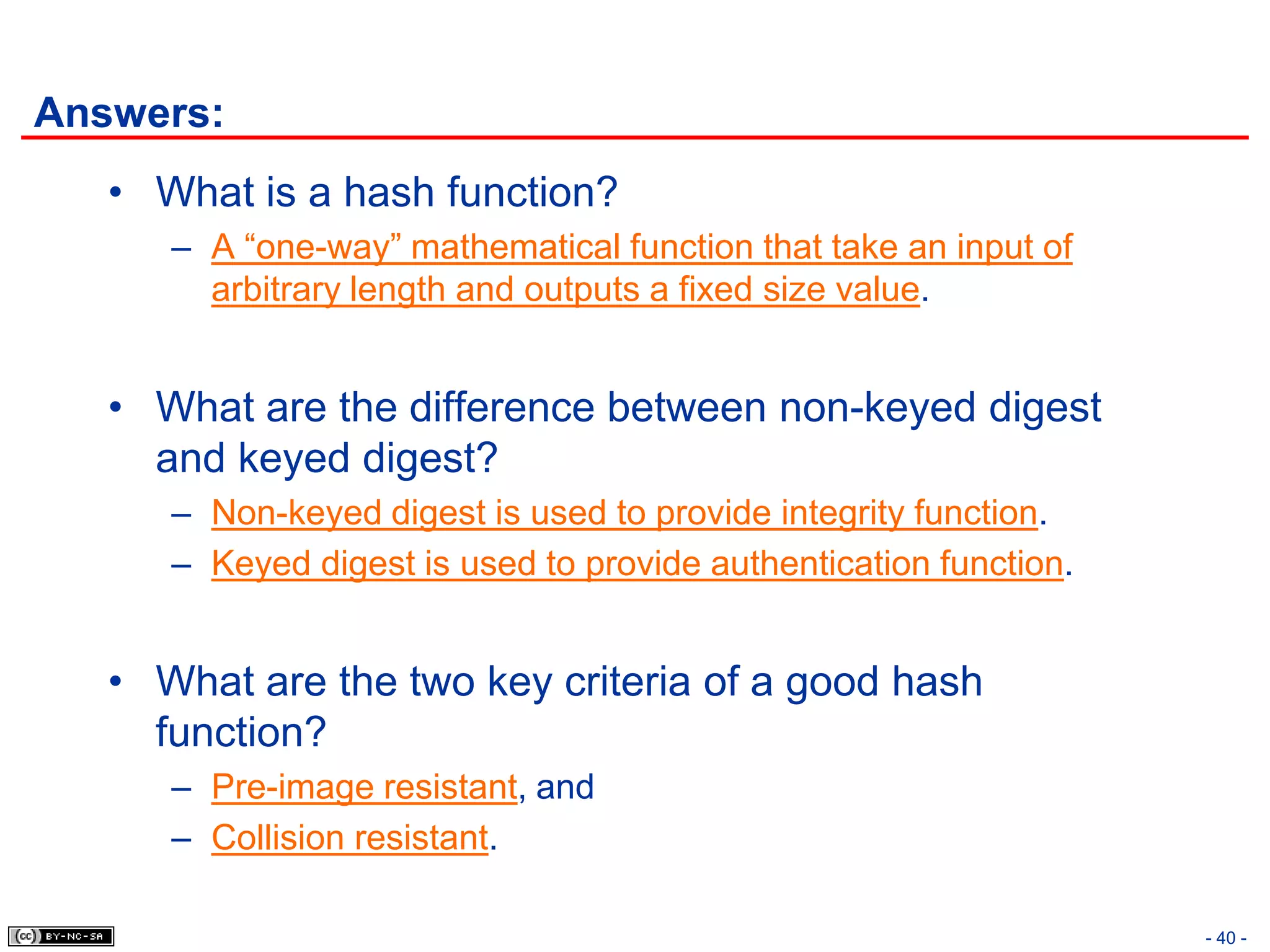 Answers:
   • What is a hash function?
      – A “one-way” mathematical function that take an input of
        arbitrary length and outputs a fixed size value.


   • What are the difference between non-keyed digest
     and keyed digest?
      – Non-keyed digest is used to provide integrity function.
      – Keyed digest is used to provide authentication function.


   • What are the two key criteria of a good hash
     function?
      – Pre-image resistant, and
      – Collision resistant.

                                                                   - 40 -
 