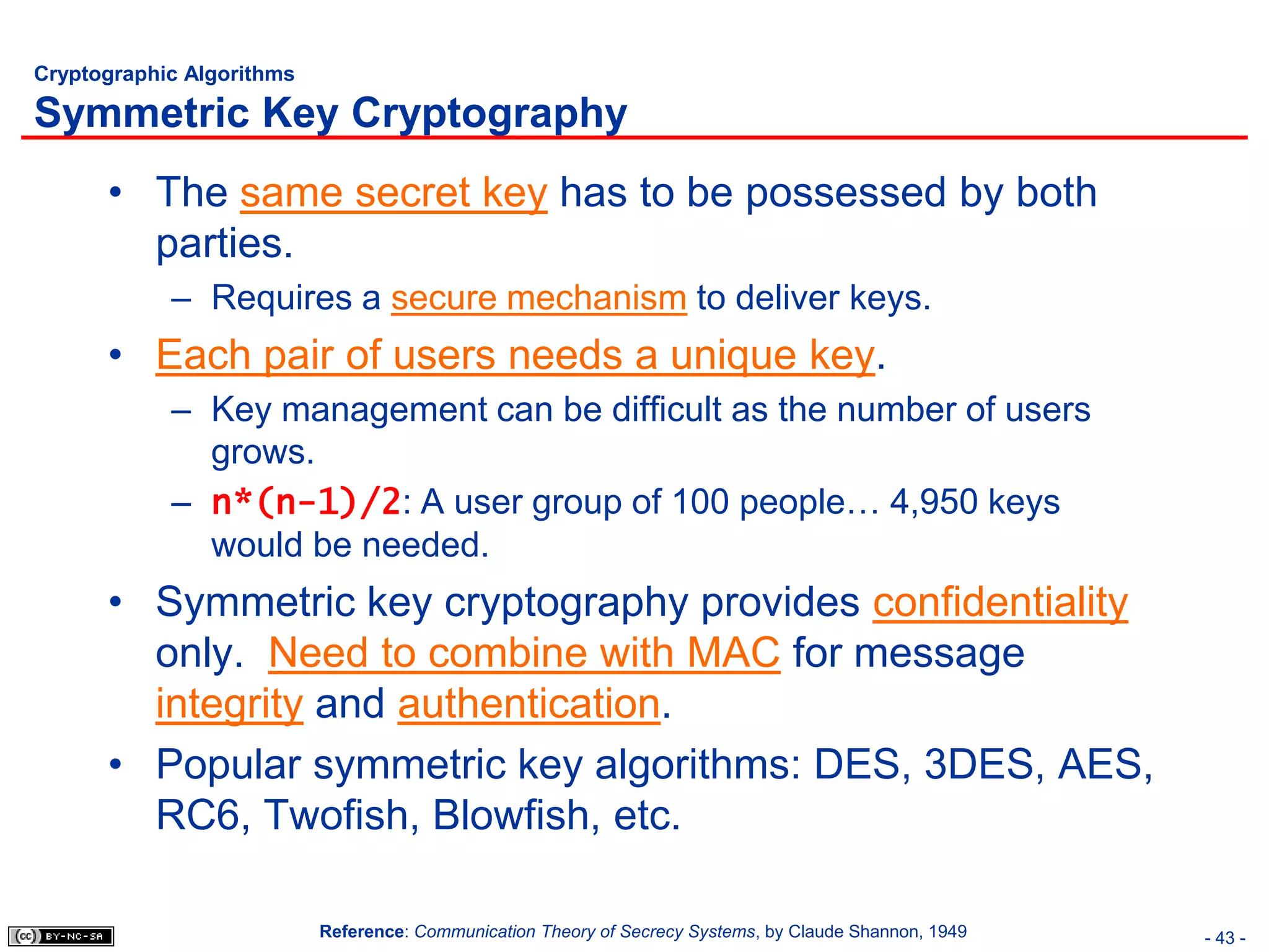 Cryptographic Algorithms

Symmetric Key Cryptography
      • The same secret key has to be possessed by both
        parties.
            – Requires a secure mechanism to deliver keys.
      • Each pair of users needs a unique key.
            – Key management can be difficult as the number of users
              grows.
            – n*(n-1)/2: A user group of 100 people… 4,950 keys
              would be needed.
      • Symmetric key cryptography provides confidentiality
        only. Need to combine with MAC for message
        integrity and authentication.
      • Popular symmetric key algorithms: DES, 3DES, AES,
        RC6, Twofish, Blowfish, etc.

                           Reference: Communication Theory of Secrecy Systems, by Claude Shannon, 1949   - 43 -
 