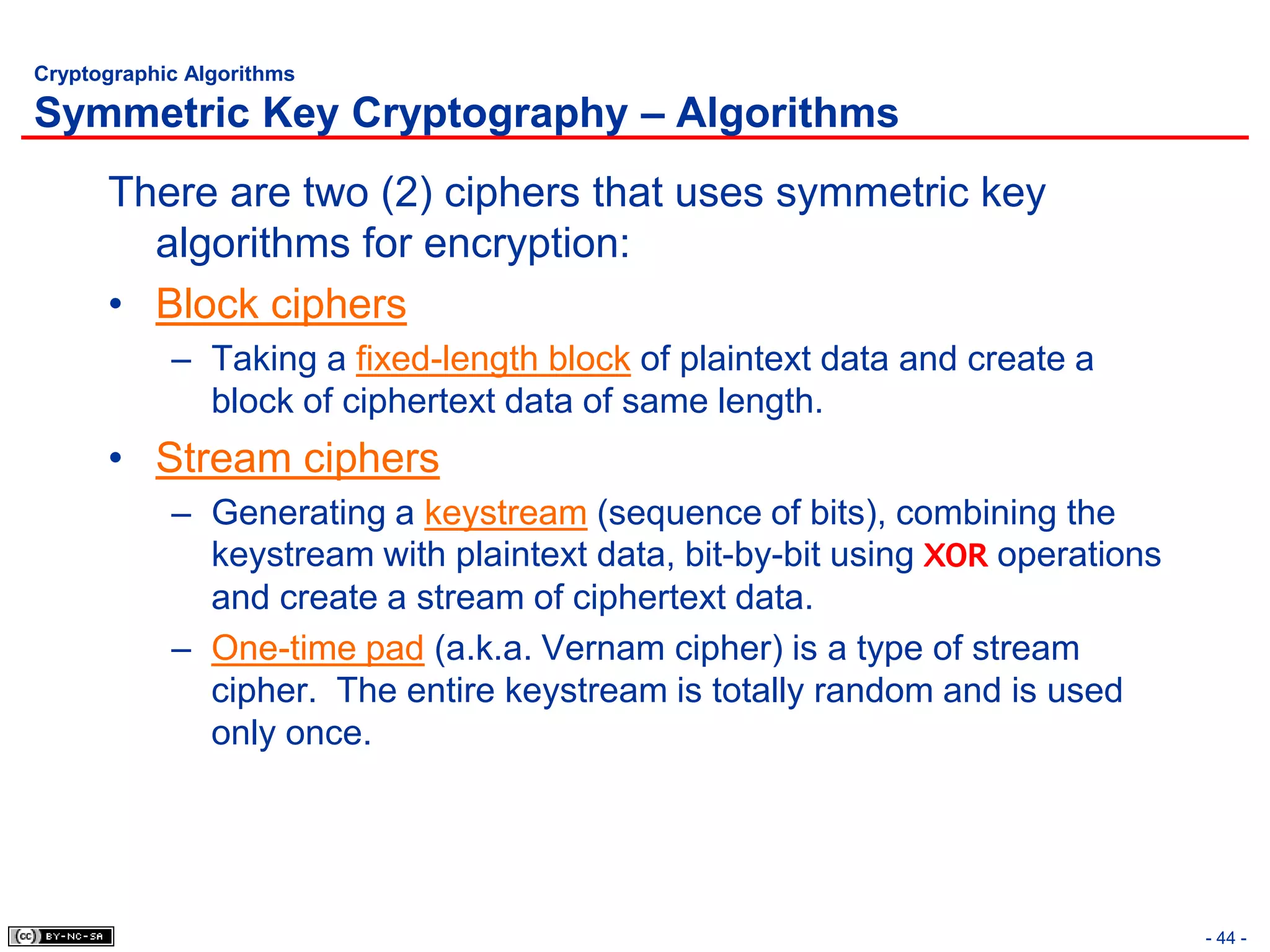 Cryptographic Algorithms

Symmetric Key Cryptography – Algorithms
      There are two (2) ciphers that uses symmetric key
        algorithms for encryption:
      • Block ciphers
            – Taking a fixed-length block of plaintext data and create a
              block of ciphertext data of same length.
      • Stream ciphers
            – Generating a keystream (sequence of bits), combining the
              keystream with plaintext data, bit-by-bit using XOR operations
              and create a stream of ciphertext data.
            – One-time pad (a.k.a. Vernam cipher) is a type of stream
              cipher. The entire keystream is totally random and is used
              only once.




                                                                               - 44 -
 
