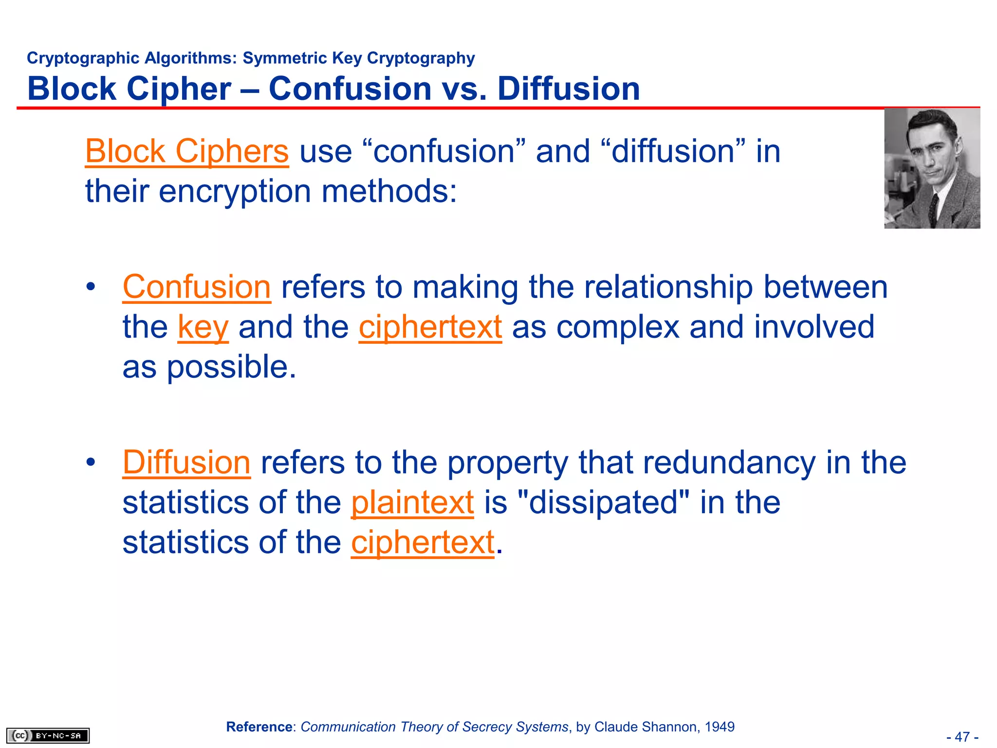 Cryptographic Algorithms: Symmetric Key Cryptography

Block Cipher – Confusion vs. Diffusion
      Block Ciphers use “confusion” and “diffusion” in
      their encryption methods:

      • Confusion refers to making the relationship between
        the key and the ciphertext as complex and involved
        as possible.

      • Diffusion refers to the property that redundancy in the
        statistics of the plaintext is "dissipated" in the
        statistics of the ciphertext.




                       Reference: Communication Theory of Secrecy Systems, by Claude Shannon, 1949
                                                                                                     - 47 -
 