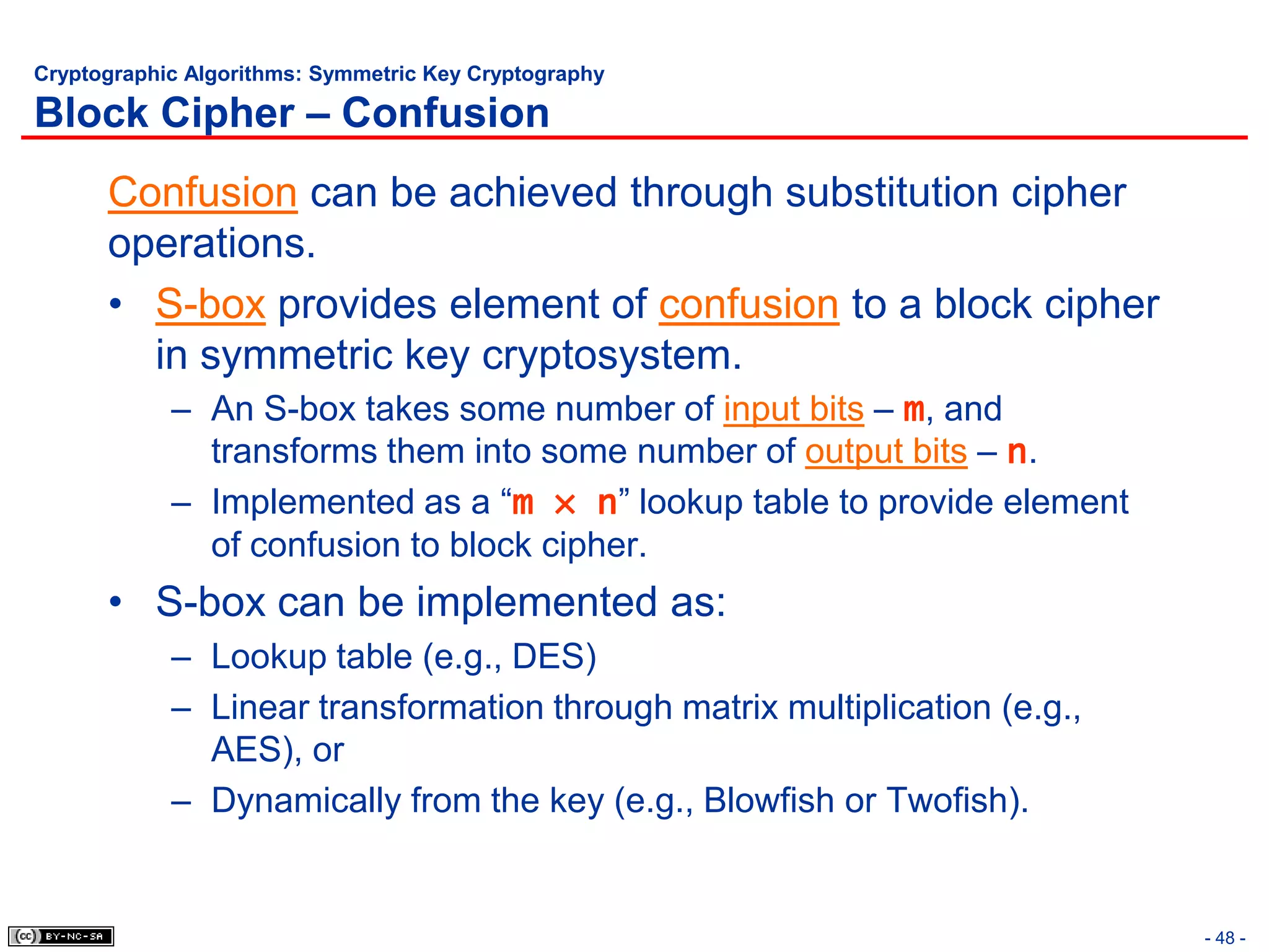 Cryptographic Algorithms: Symmetric Key Cryptography

Block Cipher – Confusion
      Confusion can be achieved through substitution cipher
      operations.
      • S-box provides element of confusion to a block cipher
        in symmetric key cryptosystem.
            – An S-box takes some number of input bits – m, and
              transforms them into some number of output bits – n.
            – Implemented as a “m × n” lookup table to provide element
              of confusion to block cipher.
      • S-box can be implemented as:
            – Lookup table (e.g., DES)
            – Linear transformation through matrix multiplication (e.g.,
              AES), or
            – Dynamically from the key (e.g., Blowfish or Twofish).


                                                                           - 48 -
 