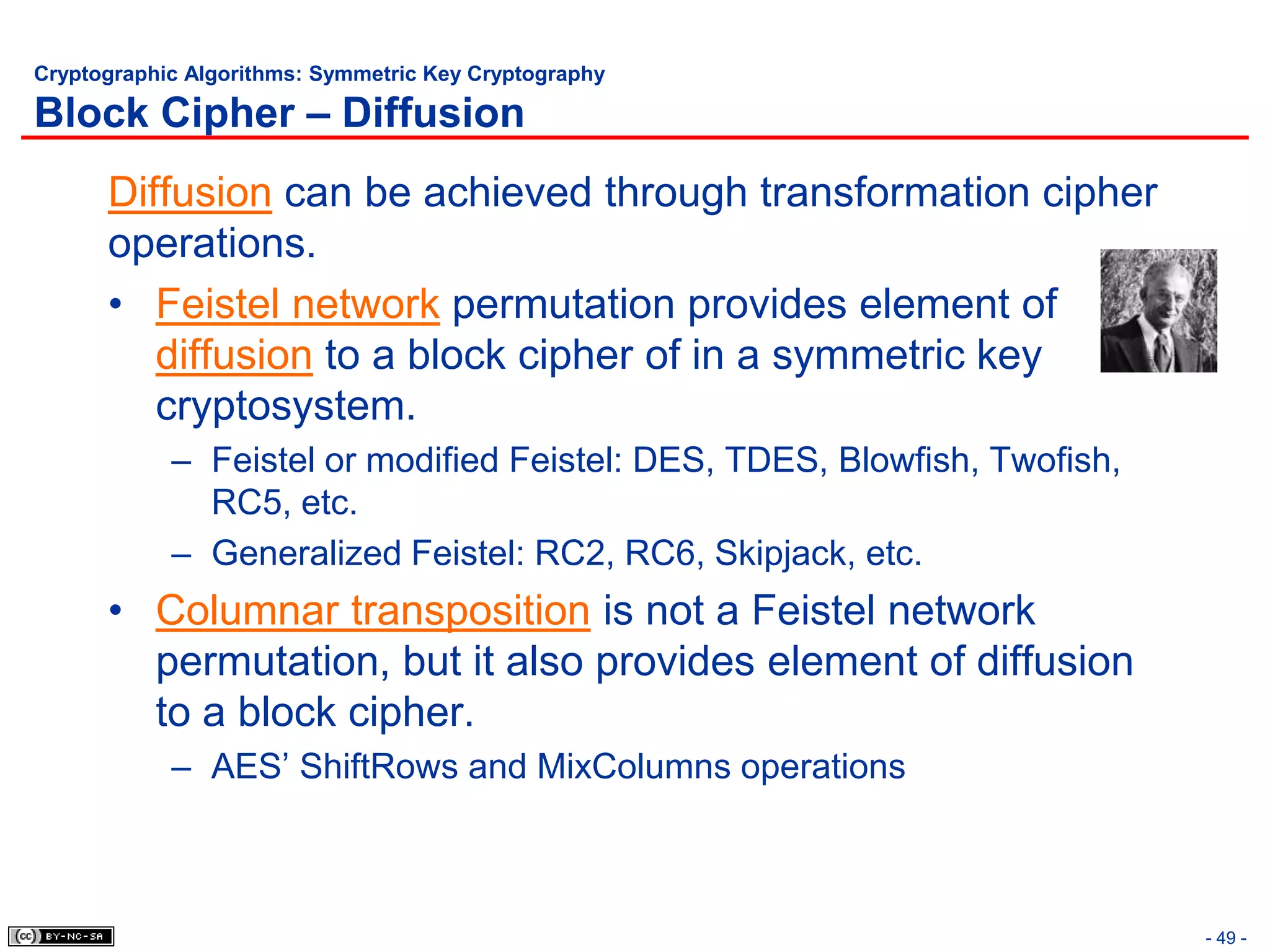 Cryptographic Algorithms: Symmetric Key Cryptography

Block Cipher – Diffusion
      Diffusion can be achieved through transformation cipher
      operations.
      • Feistel network permutation provides element of
         diffusion to a block cipher of in a symmetric key
         cryptosystem.
            – Feistel or modified Feistel: DES, TDES, Blowfish, Twofish,
              RC5, etc.
            – Generalized Feistel: RC2, RC6, Skipjack, etc.
      • Columnar transposition is not a Feistel network
        permutation, but it also provides element of diffusion
        to a block cipher.
            – AES’ ShiftRows and MixColumns operations



                                                                           - 49 -
 