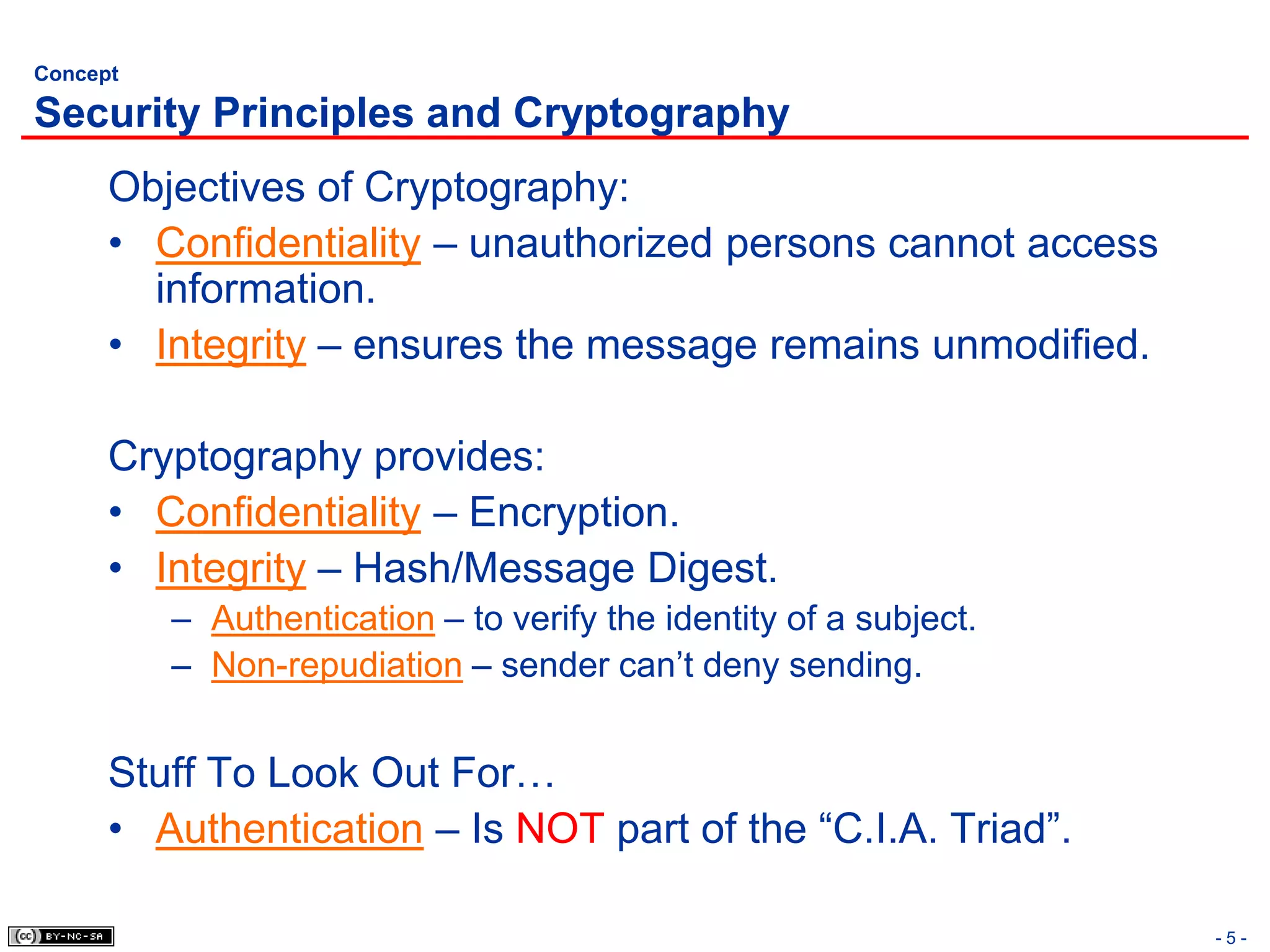 Concept

Security Principles and Cryptography
      Objectives of Cryptography:
      • Confidentiality – unauthorized persons cannot access
        information.
      • Integrity – ensures the message remains unmodified.

      Cryptography provides:
      • Confidentiality – Encryption.
      • Integrity – Hash/Message Digest.
          – Authentication – to verify the identity of a subject.
          – Non-repudiation – sender can’t deny sending.


      Stuff To Look Out For…
      • Authentication – Is NOT part of the “C.I.A. Triad”.

                                                                    -5-
 