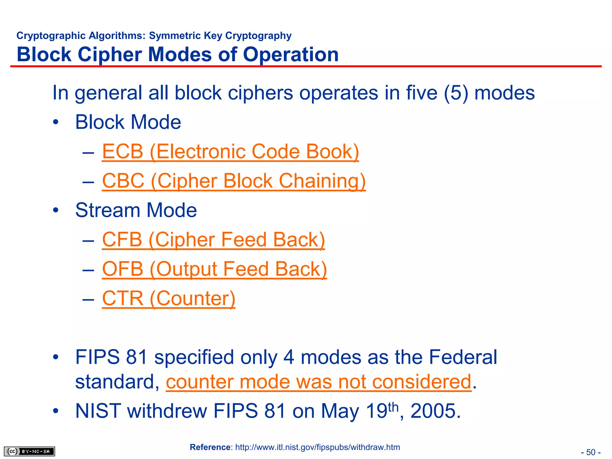 Cryptographic Algorithms: Symmetric Key Cryptography

Block Cipher Modes of Operation
      In general all block ciphers operates in five (5) modes
      • Block Mode
          – ECB (Electronic Code Book)
          – CBC (Cipher Block Chaining)
      • Stream Mode
          – CFB (Cipher Feed Back)
          – OFB (Output Feed Back)
          – CTR (Counter)

      • FIPS 81 specified only 4 modes as the Federal
        standard, counter mode was not considered.
      • NIST withdrew FIPS 81 on May 19th, 2005.
                                Reference: http://www.itl.nist.gov/fipspubs/withdraw.htm
                                                                                           - 50 -
 