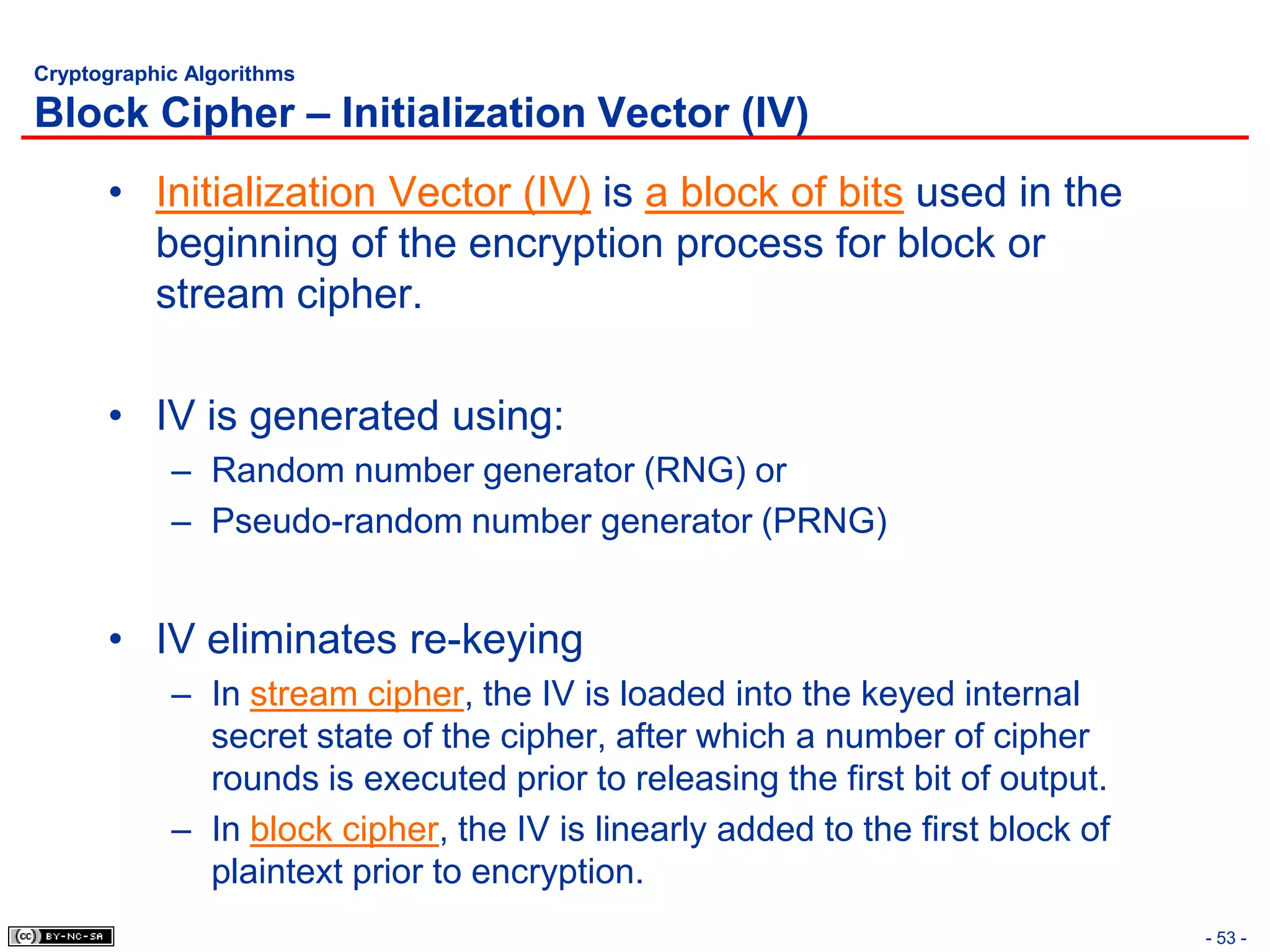 Cryptographic Algorithms

Block Cipher – Initialization Vector (IV)
      • Initialization Vector (IV) is a block of bits used in the
        beginning of the encryption process for block or
        stream cipher.

      • IV is generated using:
            – Random number generator (RNG) or
            – Pseudo-random number generator (PRNG)


      • IV eliminates re-keying
            – In stream cipher, the IV is loaded into the keyed internal
              secret state of the cipher, after which a number of cipher
              rounds is executed prior to releasing the first bit of output.
            – In block cipher, the IV is linearly added to the first block of
              plaintext prior to encryption.
                                                                                - 53 -
 
