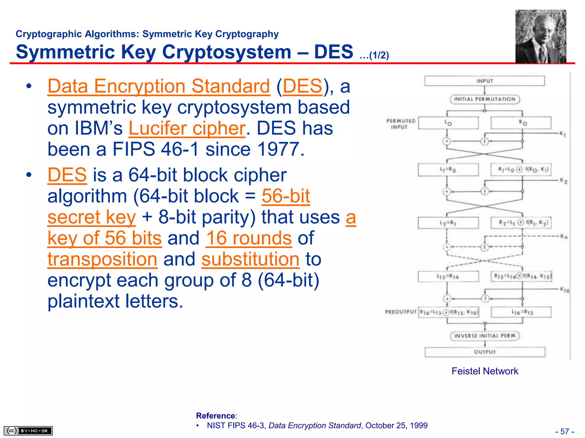 Cryptographic Algorithms: Symmetric Key Cryptography

Symmetric Key Cryptosystem – DES …(1/2)
 • Data Encryption Standard (DES), a
   symmetric key cryptosystem based
   on IBM’s Lucifer cipher. DES has
   been a FIPS 46-1 since 1977.
 • DES is a 64-bit block cipher
   algorithm (64-bit block = 56-bit
   secret key + 8-bit parity) that uses a
   key of 56 bits and 16 rounds of
   transposition and substitution to
   encrypt each group of 8 (64-bit)
   plaintext letters.


                                                                                                  Feistel Network



                                   Reference:
                                   • NIST FIPS 46-3, Data Encryption Standard, October 25, 1999
                                                                                                                    - 57 -
 