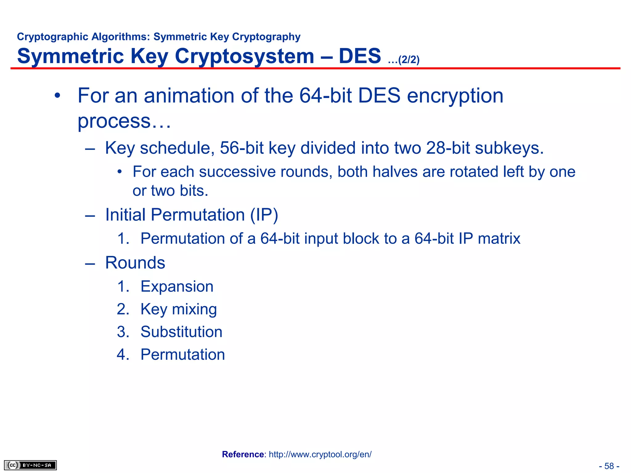 Cryptographic Algorithms: Symmetric Key Cryptography

Symmetric Key Cryptosystem – DES …(2/2)
      • For an animation of the 64-bit DES encryption
        process…
            – Key schedule, 56-bit key divided into two 28-bit subkeys.
                  • For each successive rounds, both halves are rotated left by one
                    or two bits.
            – Initial Permutation (IP)
                  1. Permutation of a 64-bit input block to a 64-bit IP matrix
            – Rounds
                  1.   Expansion
                  2.   Key mixing
                  3.   Substitution
                  4.   Permutation




                                     Reference: http://www.cryptool.org/en/
                                                                                      - 58 -
 