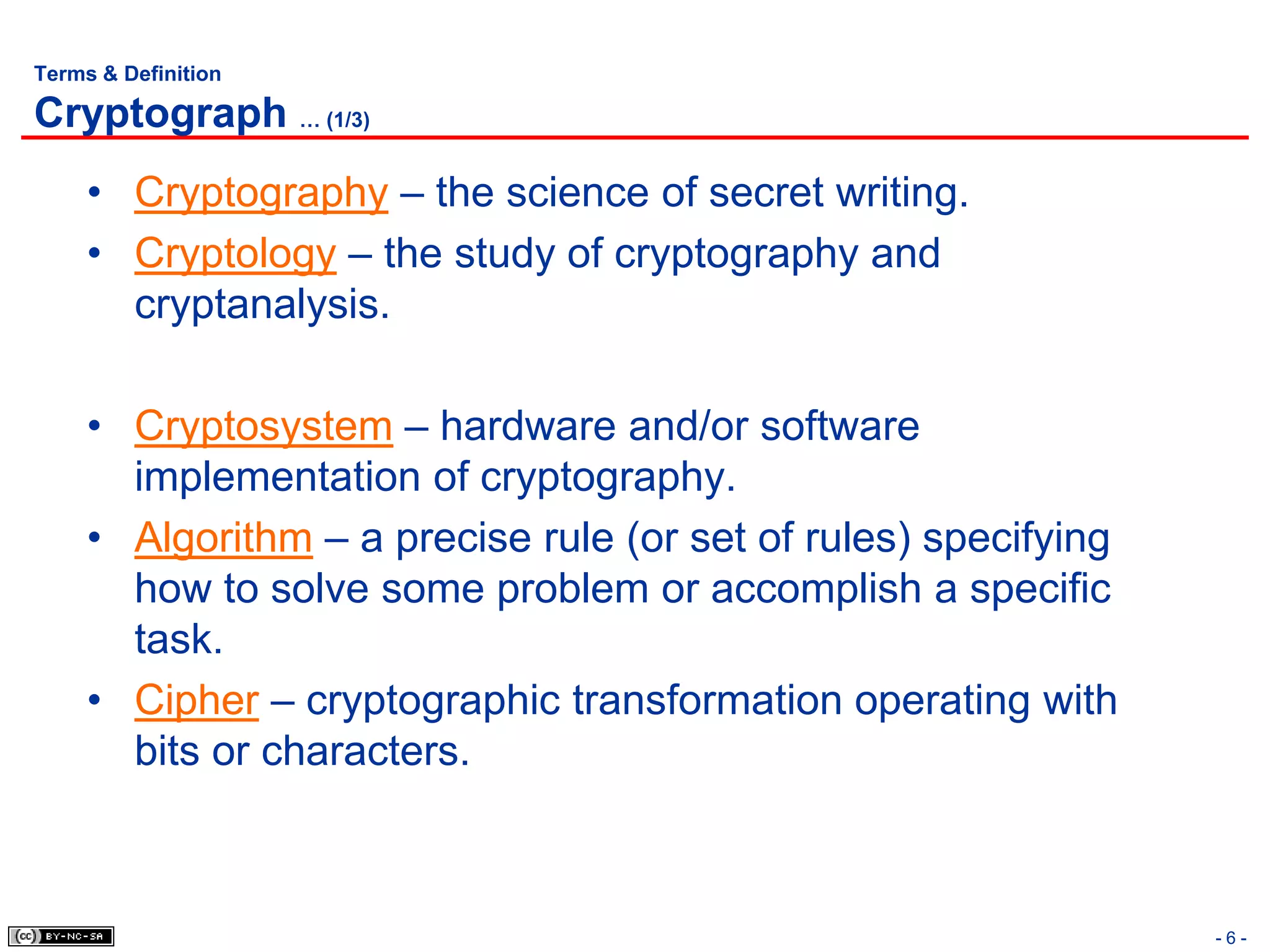 Terms & Definition

Cryptograph … (1/3)
     • Cryptography – the science of secret writing.
     • Cryptology – the study of cryptography and
       cryptanalysis.

     • Cryptosystem – hardware and/or software
       implementation of cryptography.
     • Algorithm – a precise rule (or set of rules) specifying
       how to solve some problem or accomplish a specific
       task.
     • Cipher – cryptographic transformation operating with
       bits or characters.



                                                                 -6-
 