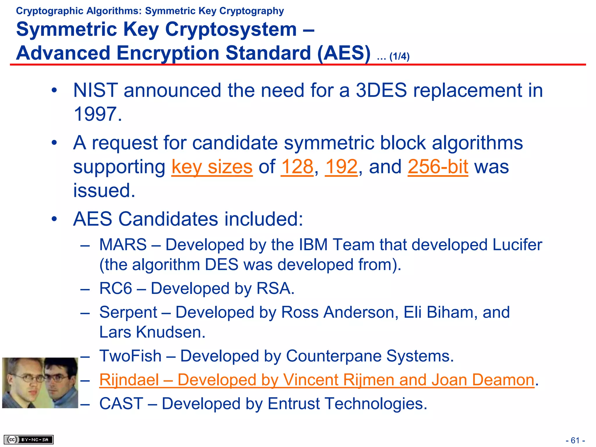 Cryptographic Algorithms: Symmetric Key Cryptography

Symmetric Key Cryptosystem –
Advanced Encryption Standard (AES) … (1/4)
      • NIST announced the need for a 3DES replacement in
        1997.
      • A request for candidate symmetric block algorithms
        supporting key sizes of 128, 192, and 256-bit was
        issued.
      • AES Candidates included:
            – MARS – Developed by the IBM Team that developed Lucifer
              (the algorithm DES was developed from).
            – RC6 – Developed by RSA.
            – Serpent – Developed by Ross Anderson, Eli Biham, and
              Lars Knudsen.
            – TwoFish – Developed by Counterpane Systems.
            – Rijndael – Developed by Vincent Rijmen and Joan Deamon.
            – CAST – Developed by Entrust Technologies.

                                                                        - 61 -
 