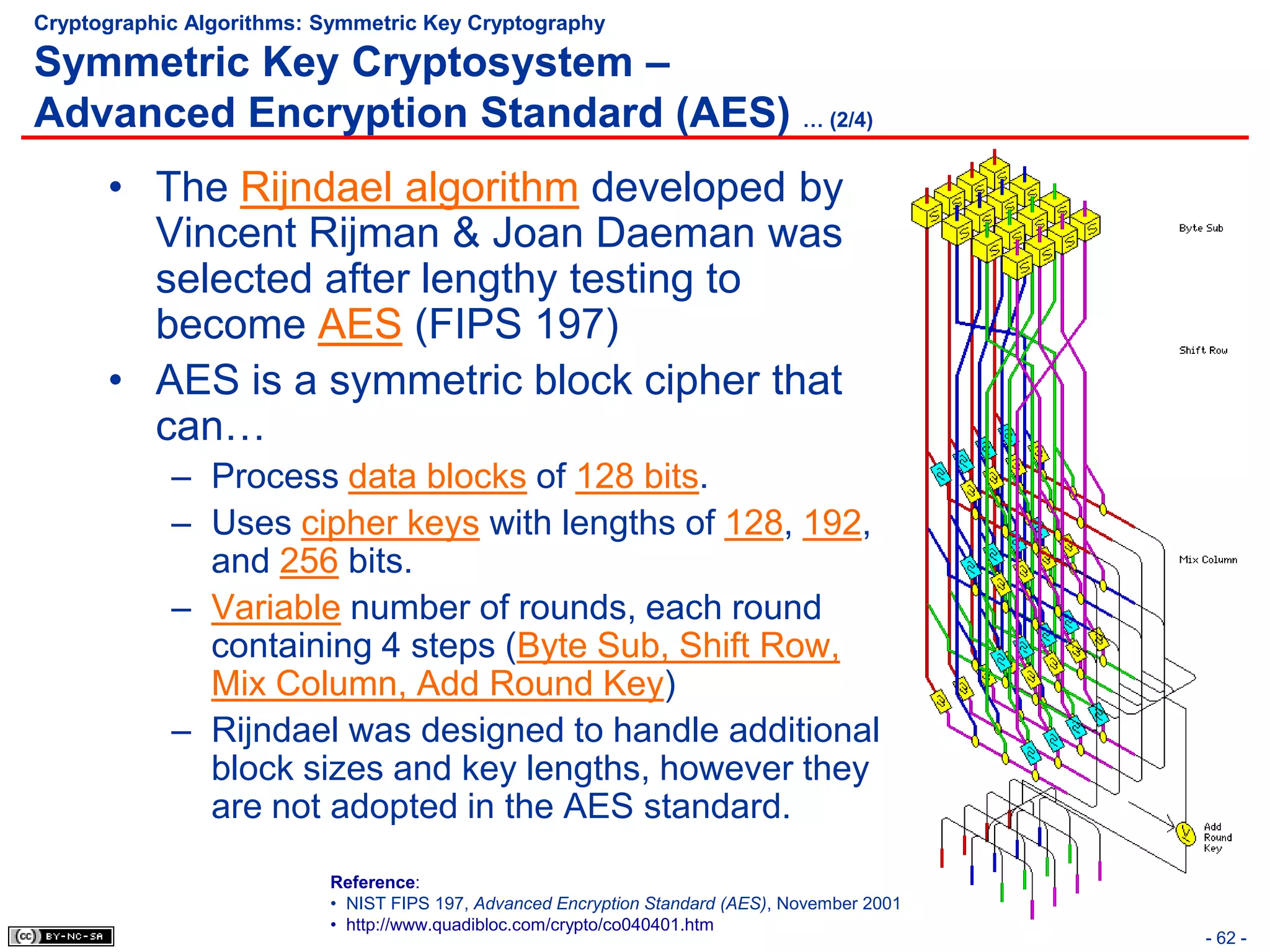 Cryptographic Algorithms: Symmetric Key Cryptography

Symmetric Key Cryptosystem –
Advanced Encryption Standard (AES) … (2/4)
      • The Rijndael algorithm developed by
        Vincent Rijman & Joan Daeman was
        selected after lengthy testing to
        become AES (FIPS 197)
      • AES is a symmetric block cipher that
        can…
            – Process data blocks of 128 bits.
            – Uses cipher keys with lengths of 128, 192,
              and 256 bits.
            – Variable number of rounds, each round
              containing 4 steps (Byte Sub, Shift Row,
              Mix Column, Add Round Key)
            – Rijndael was designed to handle additional
              block sizes and key lengths, however they
              are not adopted in the AES standard.
                          Reference:
                          • NIST FIPS 197, Advanced Encryption Standard (AES), November 2001
                          • http://www.quadibloc.com/crypto/co040401.htm
                                                                                               - 62 -
 