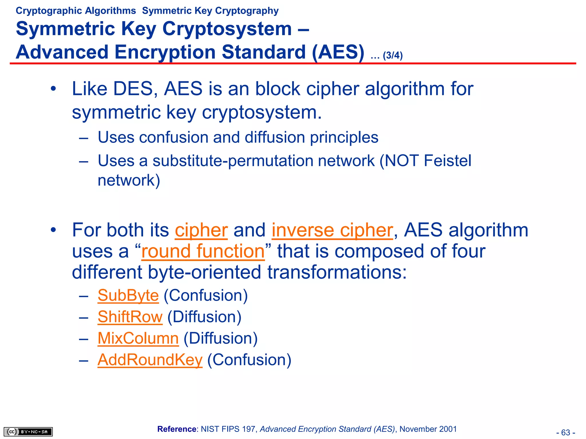 Cryptographic Algorithms Symmetric Key Cryptography

Symmetric Key Cryptosystem –
Advanced Encryption Standard (AES) … (3/4)
      • Like DES, AES is an block cipher algorithm for
        symmetric key cryptosystem.
            – Uses confusion and diffusion principles
            – Uses a substitute-permutation network (NOT Feistel
              network)


      • For both its cipher and inverse cipher, AES algorithm
        uses a “round function” that is composed of four
        different byte-oriented transformations:
            –   SubByte (Confusion)
            –   ShiftRow (Diffusion)
            –   MixColumn (Diffusion)
            –   AddRoundKey (Confusion)



                           Reference: NIST FIPS 197, Advanced Encryption Standard (AES), November 2001   - 63 -
 