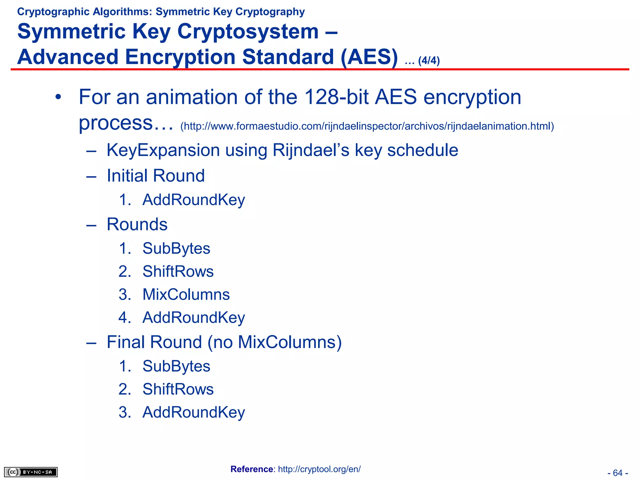 Cryptographic Algorithms: Symmetric Key Cryptography

Symmetric Key Cryptosystem –
Advanced Encryption Standard (AES) … (4/4)
      • For an animation of the 128-bit AES encryption
        process… (http://www.formaestudio.com/rijndaelinspector/archivos/rijndaelanimation.html)
            – KeyExpansion using Rijndael’s key schedule
            – Initial Round
                  1. AddRoundKey
            – Rounds
                  1.   SubBytes
                  2.   ShiftRows
                  3.   MixColumns
                  4.   AddRoundKey
            – Final Round (no MixColumns)
                  1. SubBytes
                  2. ShiftRows
                  3. AddRoundKey


                                      Reference: http://cryptool.org/en/                           - 64 -
 