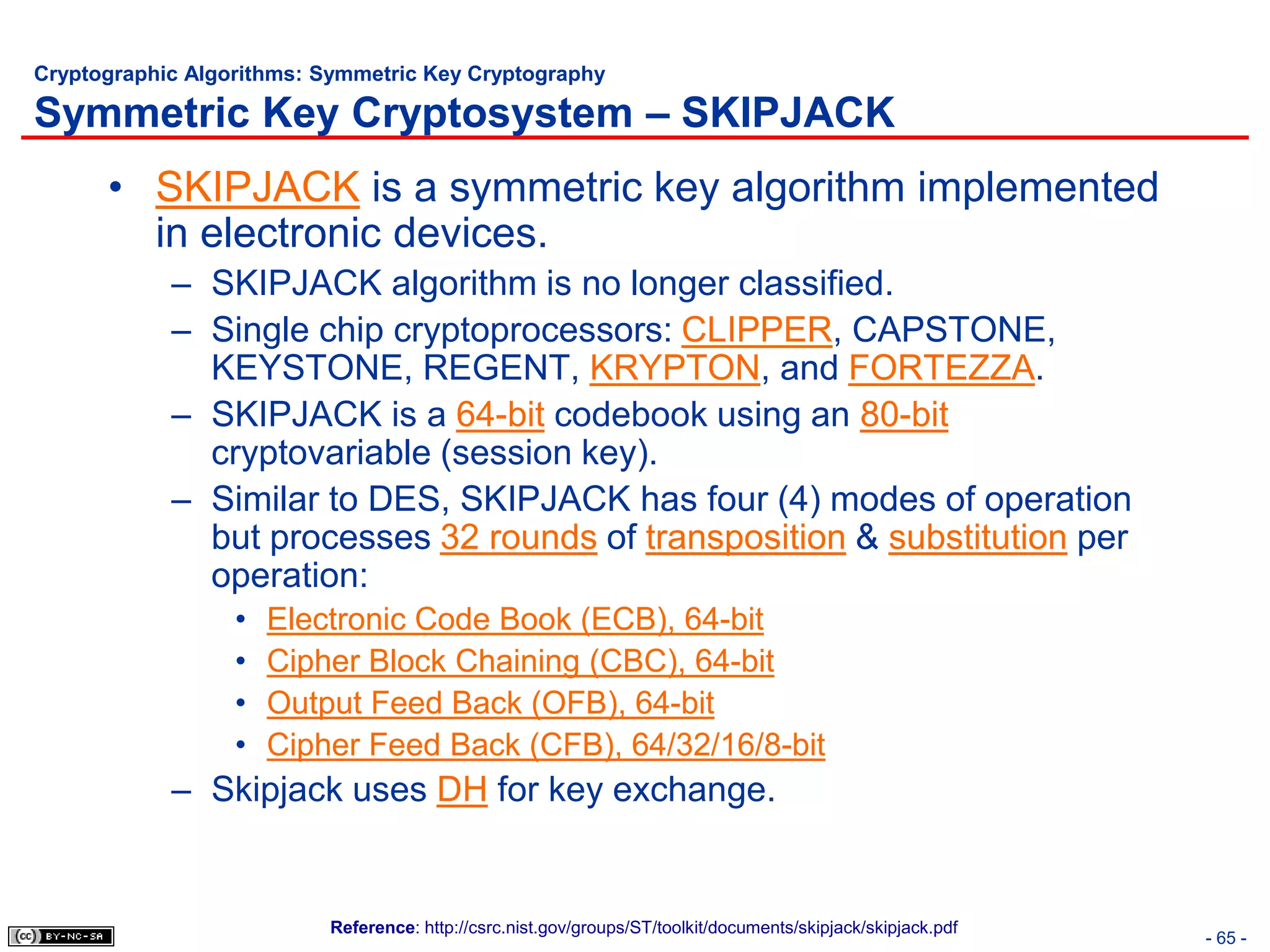 Cryptographic Algorithms: Symmetric Key Cryptography

Symmetric Key Cryptosystem – SKIPJACK
      • SKIPJACK is a symmetric key algorithm implemented
        in electronic devices.
            – SKIPJACK algorithm is no longer classified.
            – Single chip cryptoprocessors: CLIPPER, CAPSTONE,
              KEYSTONE, REGENT, KRYPTON, and FORTEZZA.
            – SKIPJACK is a 64-bit codebook using an 80-bit
              cryptovariable (session key).
            – Similar to DES, SKIPJACK has four (4) modes of operation
              but processes 32 rounds of transposition & substitution per
              operation:
                  •   Electronic Code Book (ECB), 64-bit
                  •   Cipher Block Chaining (CBC), 64-bit
                  •   Output Feed Back (OFB), 64-bit
                  •   Cipher Feed Back (CFB), 64/32/16/8-bit
            – Skipjack uses DH for key exchange.


                          Reference: http://csrc.nist.gov/groups/ST/toolkit/documents/skipjack/skipjack.pdf
                                                                                                              - 65 -
 