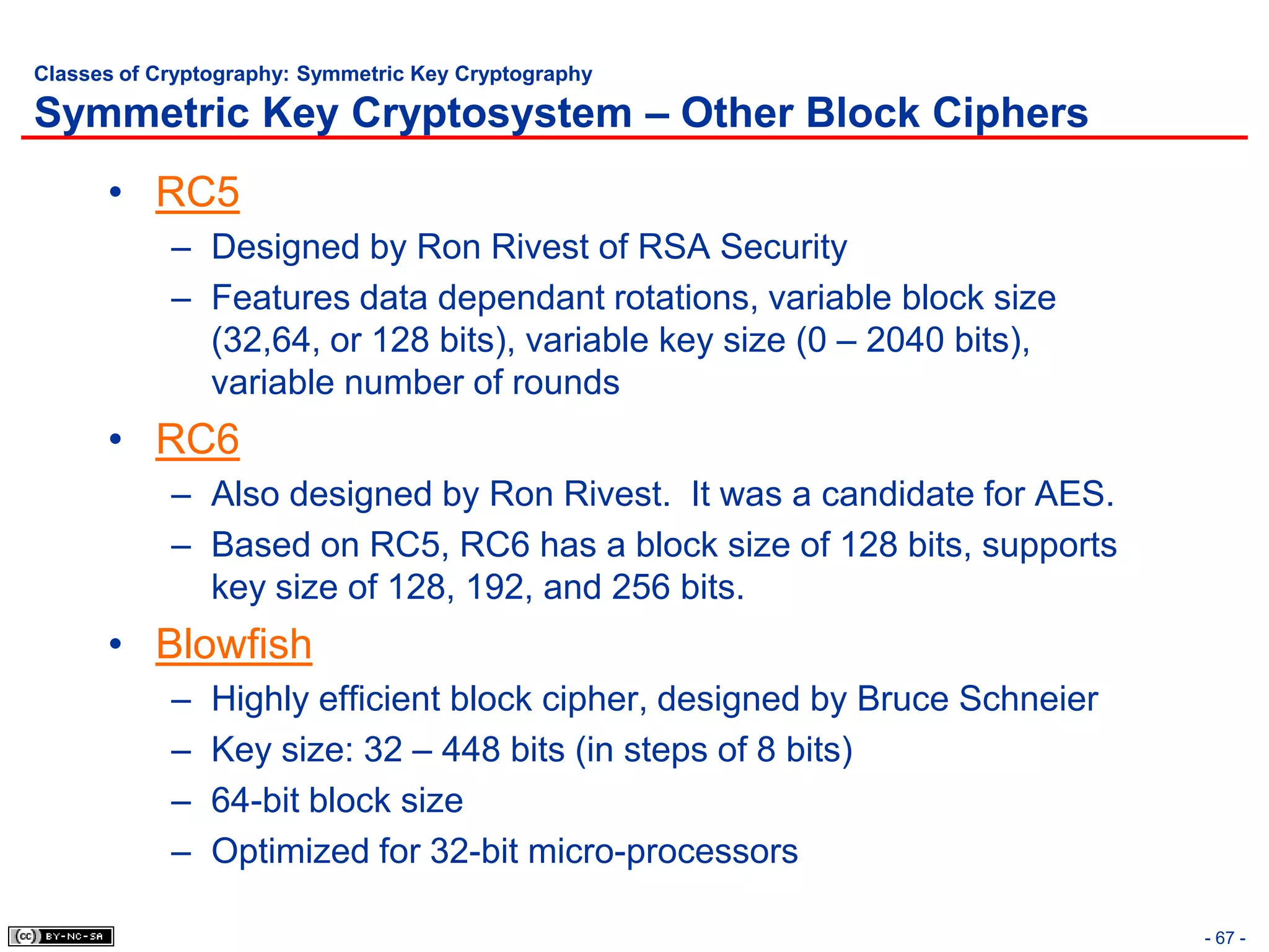 Classes of Cryptography: Symmetric Key Cryptography

Symmetric Key Cryptosystem – Other Block Ciphers
      • RC5
            – Designed by Ron Rivest of RSA Security
            – Features data dependant rotations, variable block size
              (32,64, or 128 bits), variable key size (0 – 2040 bits),
              variable number of rounds
      • RC6
            – Also designed by Ron Rivest. It was a candidate for AES.
            – Based on RC5, RC6 has a block size of 128 bits, supports
              key size of 128, 192, and 256 bits.
      • Blowfish
            –   Highly efficient block cipher, designed by Bruce Schneier
            –   Key size: 32 – 448 bits (in steps of 8 bits)
            –   64-bit block size
            –   Optimized for 32-bit micro-processors

                                                                            - 67 -
 