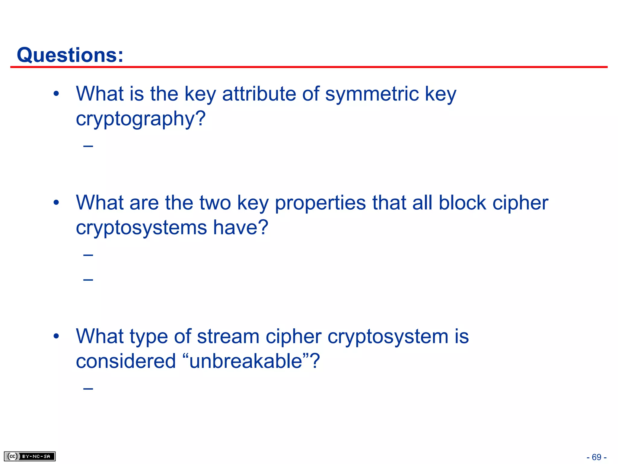 Questions:
   • What is the key attribute of symmetric key
     cryptography?
      –


   • What are the two key properties that all block cipher
     cryptosystems have?
      –
      –


   • What type of stream cipher cryptosystem is
     considered “unbreakable”?
      –


                                                             - 69 -
 