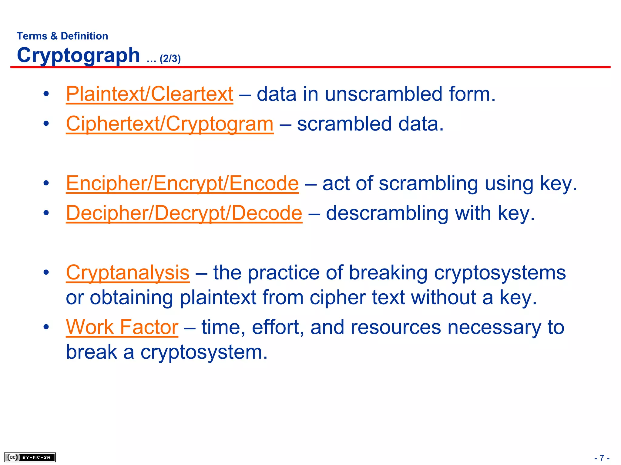 Terms & Definition

Cryptograph … (2/3)
     • Plaintext/Cleartext – data in unscrambled form.
     • Ciphertext/Cryptogram – scrambled data.

     • Encipher/Encrypt/Encode – act of scrambling using key.
     • Decipher/Decrypt/Decode – descrambling with key.

     • Cryptanalysis – the practice of breaking cryptosystems
       or obtaining plaintext from cipher text without a key.
     • Work Factor – time, effort, and resources necessary to
       break a cryptosystem.



                                                                -7-
 