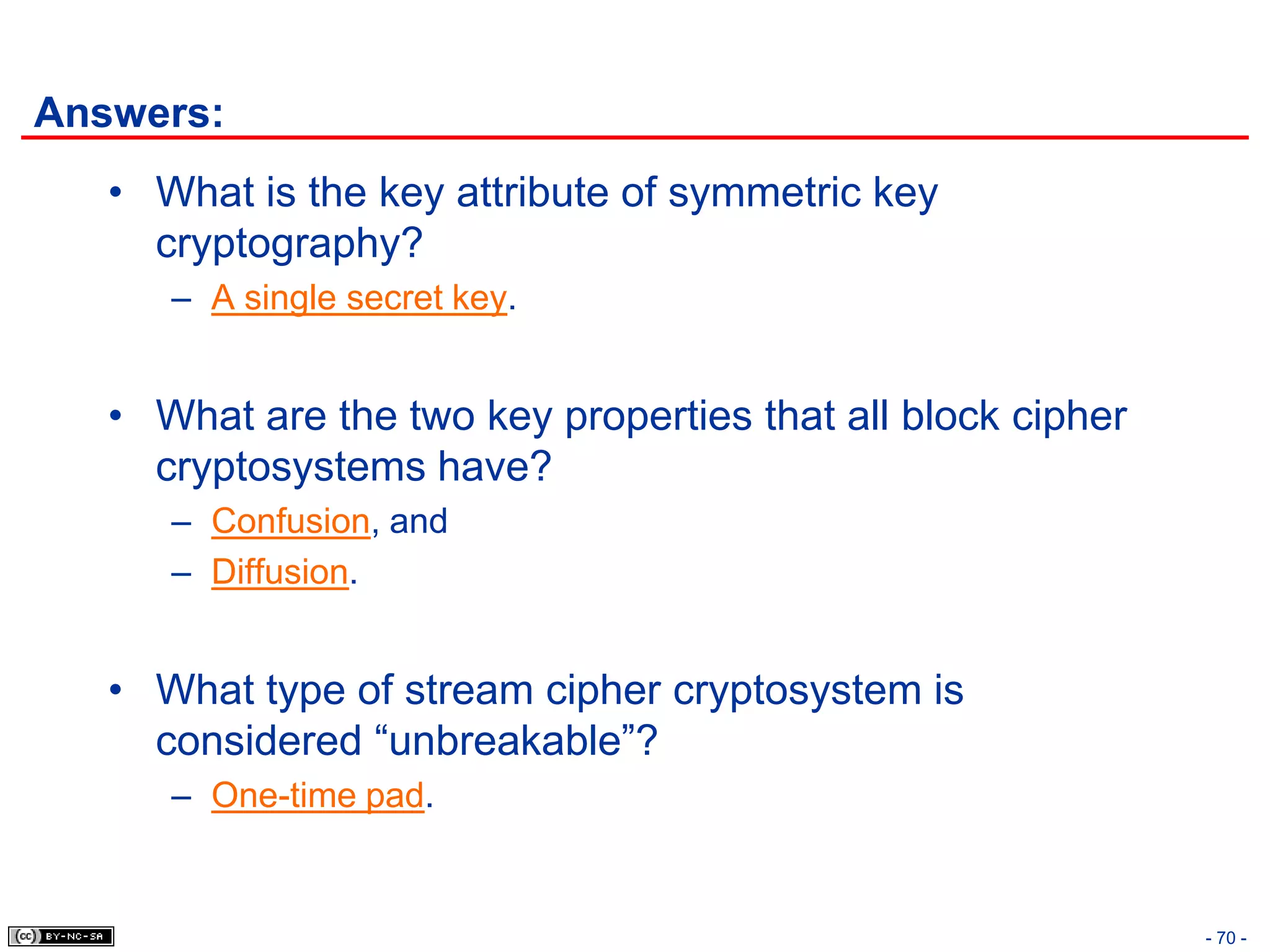 Answers:
   • What is the key attribute of symmetric key
     cryptography?
      – A single secret key.


   • What are the two key properties that all block cipher
     cryptosystems have?
      – Confusion, and
      – Diffusion.


   • What type of stream cipher cryptosystem is
     considered “unbreakable”?
      – One-time pad.


                                                             - 70 -
 