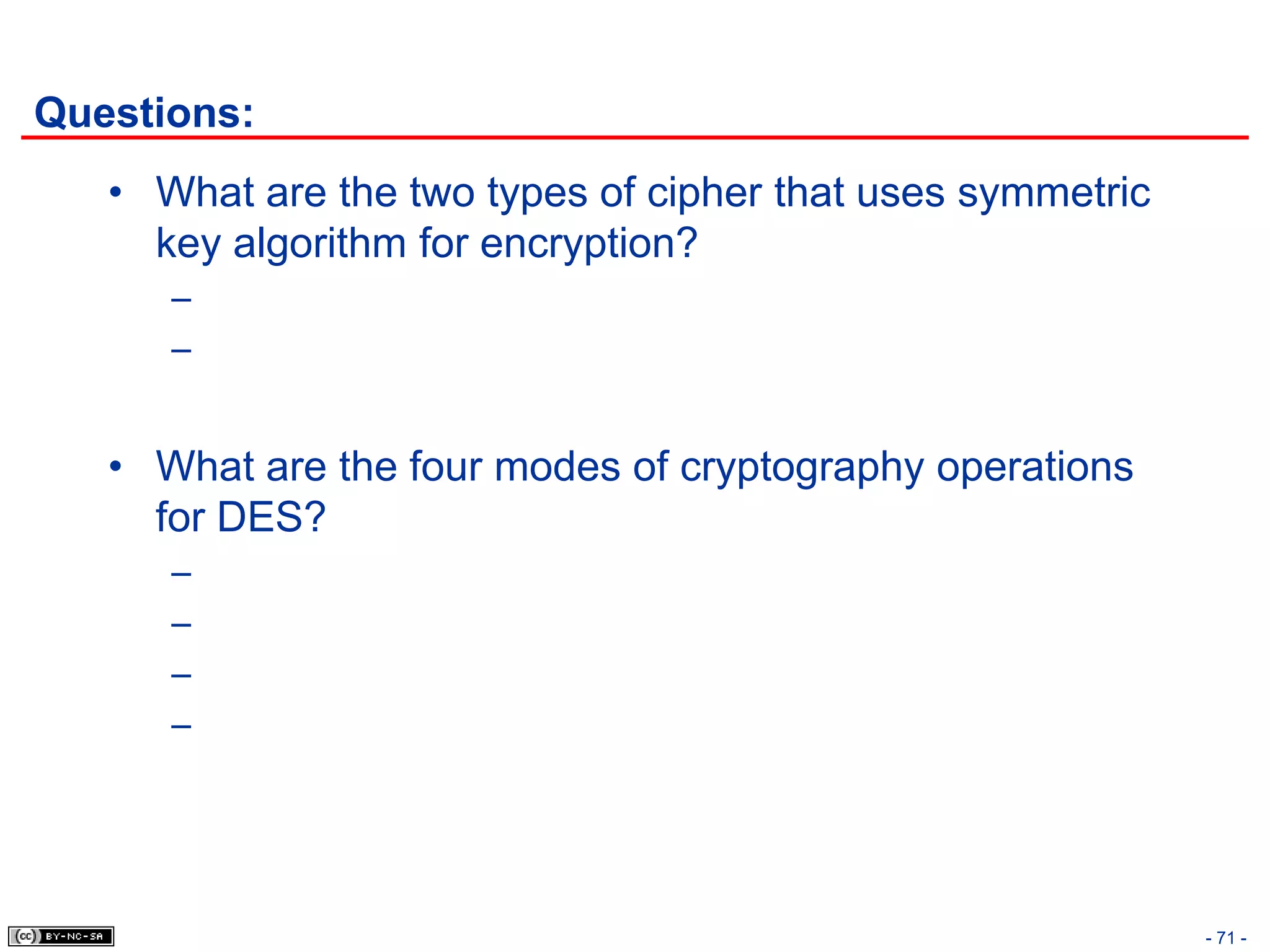 Questions:
   • What are the two types of cipher that uses symmetric
     key algorithm for encryption?
      –
      –


   • What are the four modes of cryptography operations
     for DES?
      –
      –
      –
      –




                                                            - 71 -
 