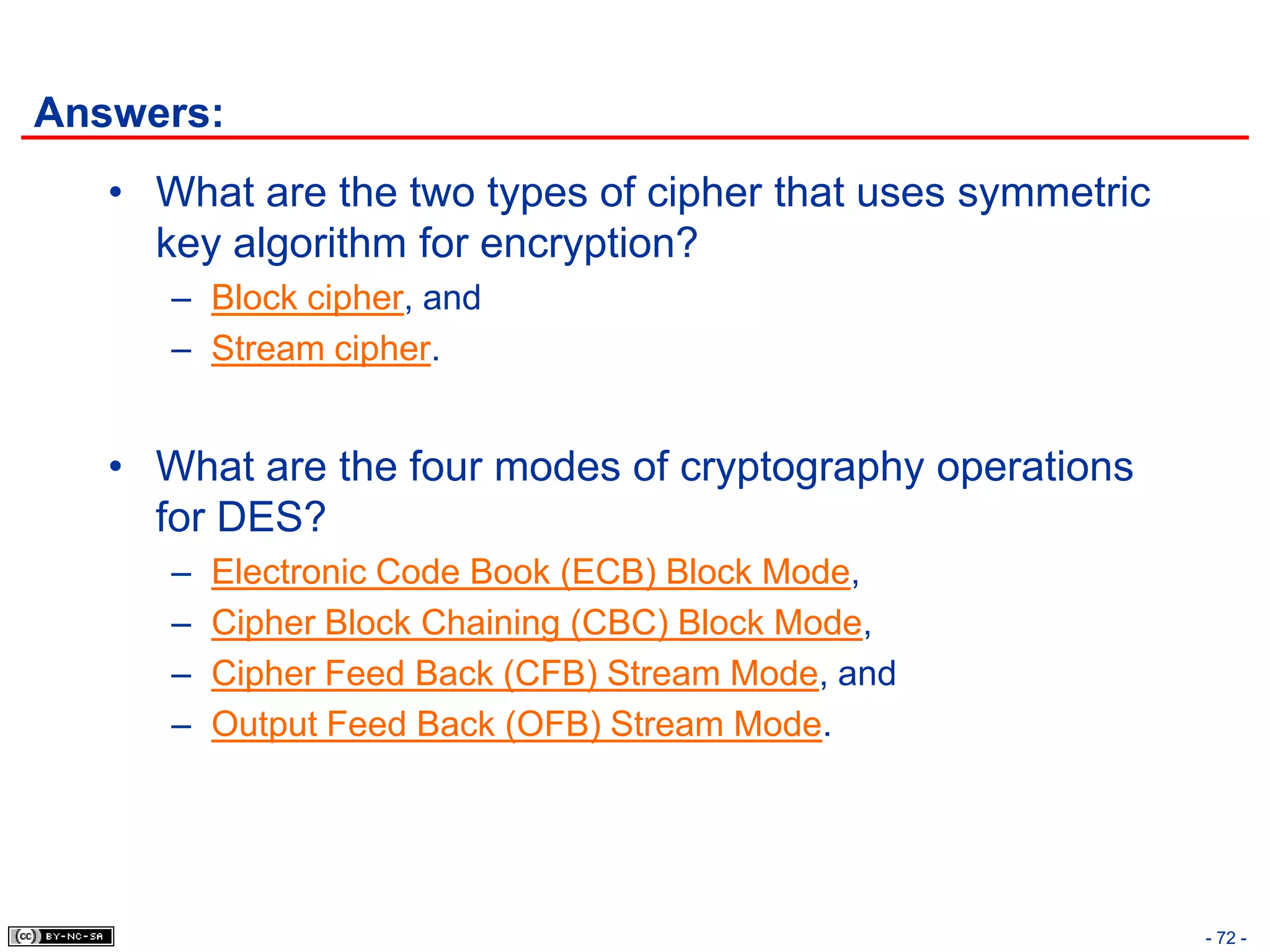 Answers:
   • What are the two types of cipher that uses symmetric
     key algorithm for encryption?
      – Block cipher, and
      – Stream cipher.


   • What are the four modes of cryptography operations
     for DES?
      –   Electronic Code Book (ECB) Block Mode,
      –   Cipher Block Chaining (CBC) Block Mode,
      –   Cipher Feed Back (CFB) Stream Mode, and
      –   Output Feed Back (OFB) Stream Mode.




                                                            - 72 -
 