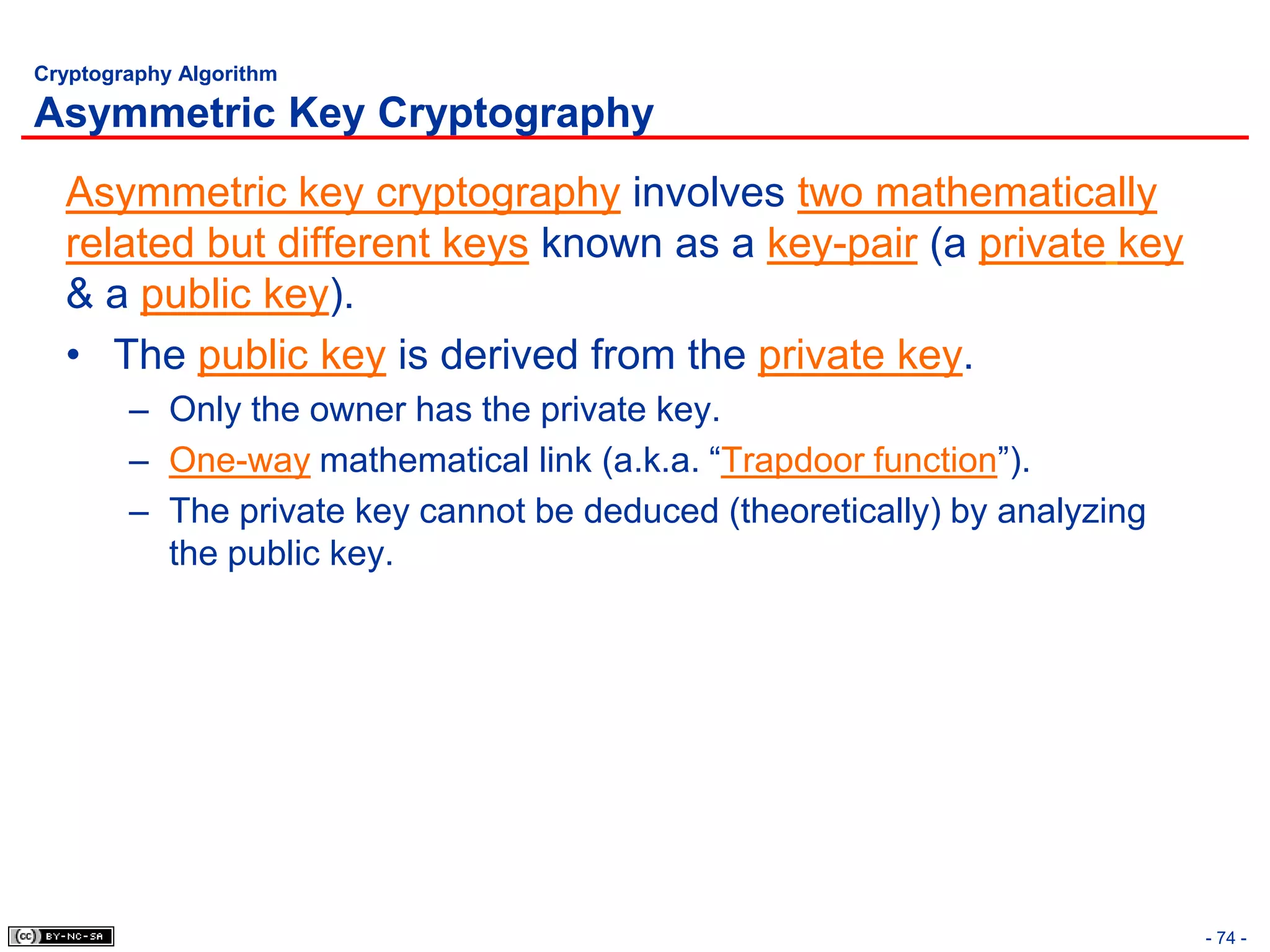 Cryptography Algorithm

Asymmetric Key Cryptography
  Asymmetric key cryptography involves two mathematically
  related but different keys known as a key-pair (a private key
  & a public key).
  • The public key is derived from the private key.
        – Only the owner has the private key.
        – One-way mathematical link (a.k.a. “Trapdoor function”).
        – The private key cannot be deduced (theoretically) by analyzing
          the public key.




                                                                           - 74 -
 