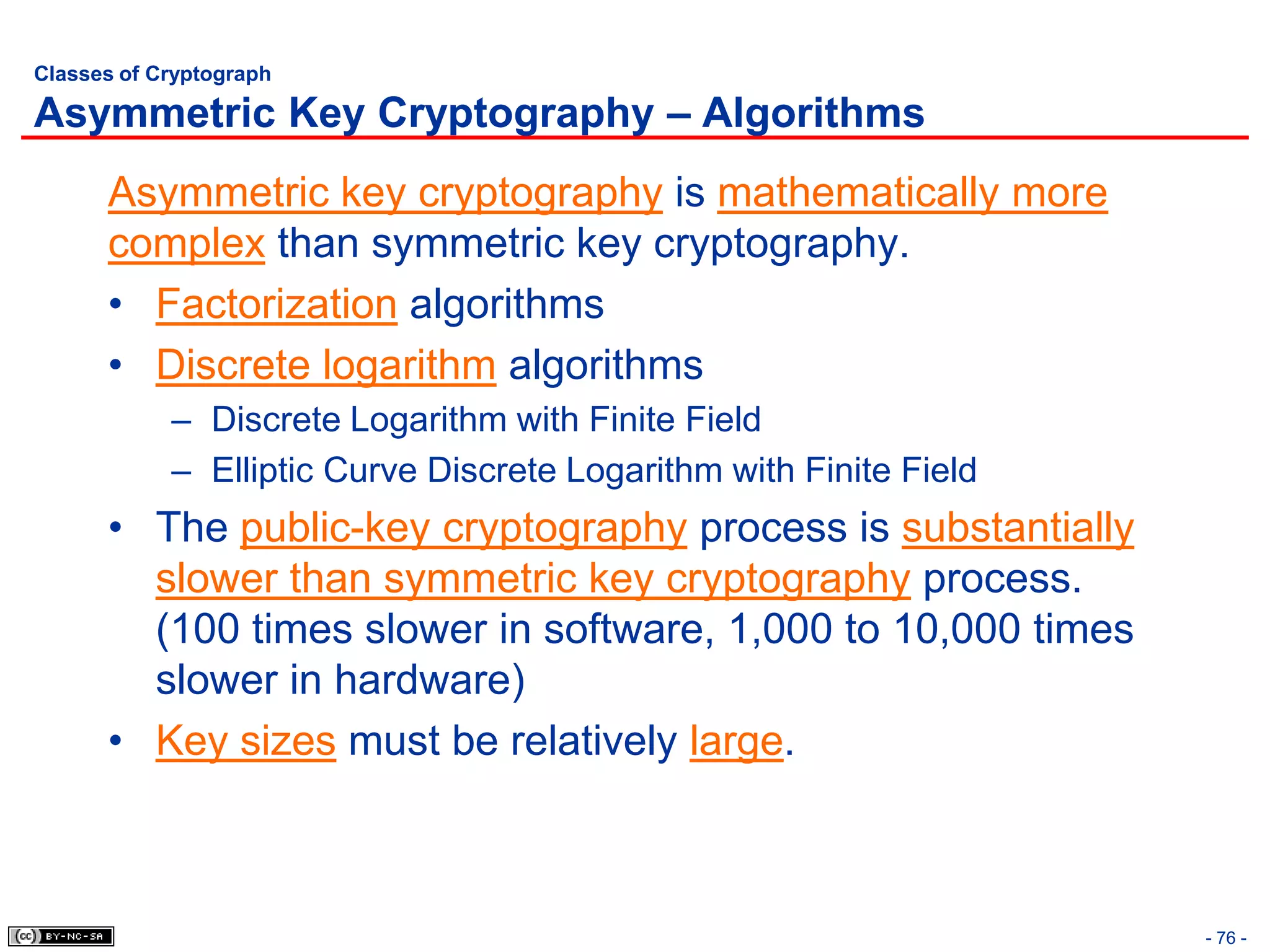 Classes of Cryptograph

Asymmetric Key Cryptography – Algorithms
      Asymmetric key cryptography is mathematically more
      complex than symmetric key cryptography.
      • Factorization algorithms
      • Discrete logarithm algorithms
            – Discrete Logarithm with Finite Field
            – Elliptic Curve Discrete Logarithm with Finite Field
      • The public-key cryptography process is substantially
        slower than symmetric key cryptography process.
        (100 times slower in software, 1,000 to 10,000 times
        slower in hardware)
      • Key sizes must be relatively large.



                                                                    - 76 -
 