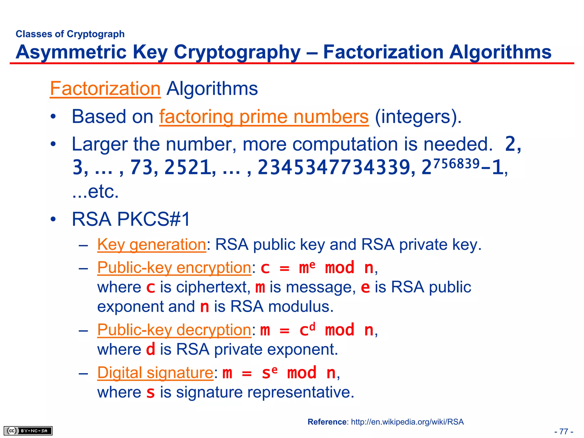 Classes of Cryptograph

Asymmetric Key Cryptography – Factorization Algorithms
      Factorization Algorithms
      • Based on factoring prime numbers (integers).
      • Larger the number, more computation is needed. 2,
        3, … , 73, 2521, … , 2345347734339, 2756839-1,
        ...etc.
      • RSA PKCS#1
            – Key generation: RSA public key and RSA private key.
            – Public-key encryption: c = me mod n,
              where c is ciphertext, m is message, e is RSA public
              exponent and n is RSA modulus.
            – Public-key decryption: m = cd mod n,
              where d is RSA private exponent.
            – Digital signature: m = se mod n,
              where s is signature representative.
                                          Reference: http://en.wikipedia.org/wiki/RSA
                                                                                        - 77 -
 